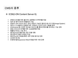 CMS의 종류

 ICS6(I-ON Content Server 6)

    콘텐츠 관리를 위한 클라우드 플랫폼 아키텍쳐를 제공
    정적 및 동적 데이터 핸들링이 가능
    콘텐츠 내의 이미지 관리, 검색, 편집이 가능한 갤러리 매니저 지원(Image System)
    레티나 디스플레이 대응을 위한 고해상도 이미지 처리 기술을 탑재
    iOS/Android 등 다양한 모바일 디바이스를 통해 콘텐츠를 관리하는 기능 강화
    SNS 서비스와 연계를 위한 소셜 플랫폼 제공
    템플릿 위저드 기능 추가
    웹 접근성 준수를 위한 진단 모듈 연동
    웹 표준에 적합한 콘텐츠 작성
    RESTful API 제공을 통한 외부 연동 용이성 강화
    프리뷰 에디팅
    반응형 웹(Responsive Web)지원을 위한 지원 강화
 
