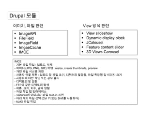 Drupal 모듈
 이미지, 파일 관련                            View 방식 관련
    ImageAPI                             View slideshow
    FileField                            Dynamic display block
    ImageField                           JCalousel
    ImgaeCache                           Feature content slider
    IMCE                                 3D Views Carousel

 IMCE
 - 기본 파일 작업 : 업로드, 삭제
 - 이미지 (JPG, PNG, GIF) 작업 : resize, create thumbnails, preview
 - 개인 파일 시스템 지원
 - 사용자 역할 제한 : 업로드 당 파일 크기, 디렉터리 할당량, 파일 확장명 및 이미지 크기
 - 사용자에 대한 개인 또는 공유 폴더
 - 디렉토리 당 권한
 - FTP와 같은 디렉토리 탐색
 - 이름, 크기, 치수, 날짜 정렬
 - 파일 작업 탭 인터페이스
 - Textarea에 이미지나 파일 Built-in 지원
 - 여러 개의 파일 선택 (Ctrl 키 또는 Shift를 사용하여)
 - AJAX 파일 작업
 