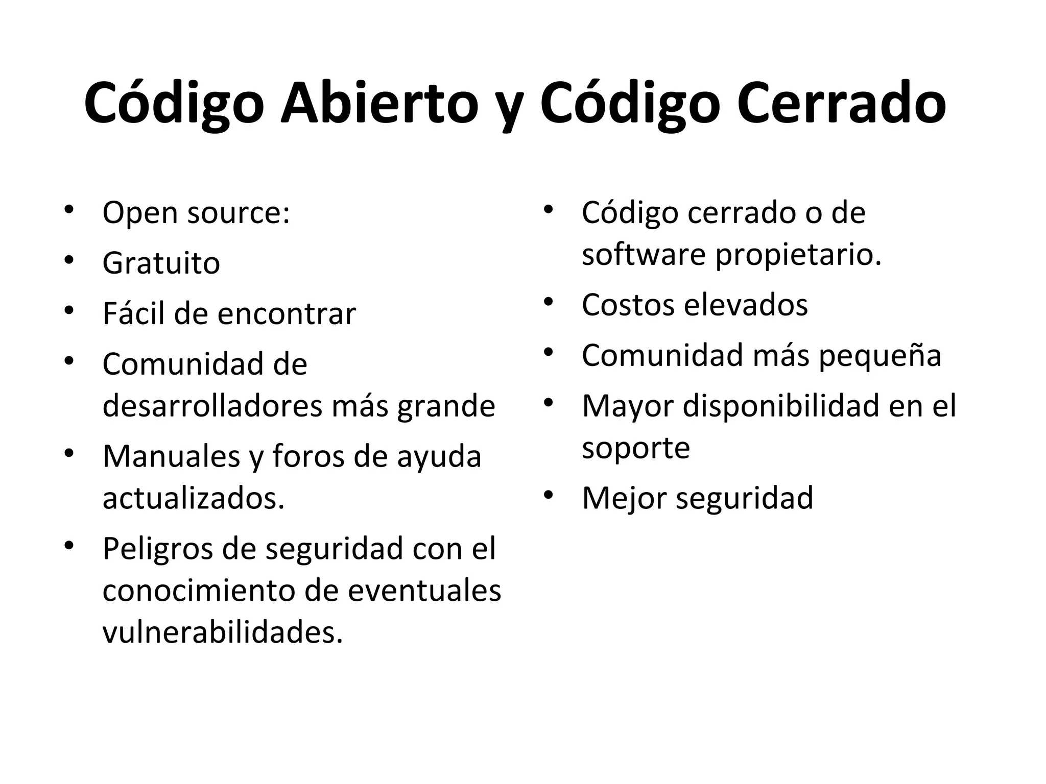 Código Abierto y Código Cerrado
• Open source:
• Gratuito
• Fácil de encontrar
• Comunidad de
desarrolladores más grande
• Manuales y foros de ayuda
actualizados.
• Peligros de seguridad con el
conocimiento de eventuales
vulnerabilidades.
• Código cerrado o de
software propietario.
• Costos elevados
• Comunidad más pequeña
• Mayor disponibilidad en el
soporte
• Mejor seguridad
 