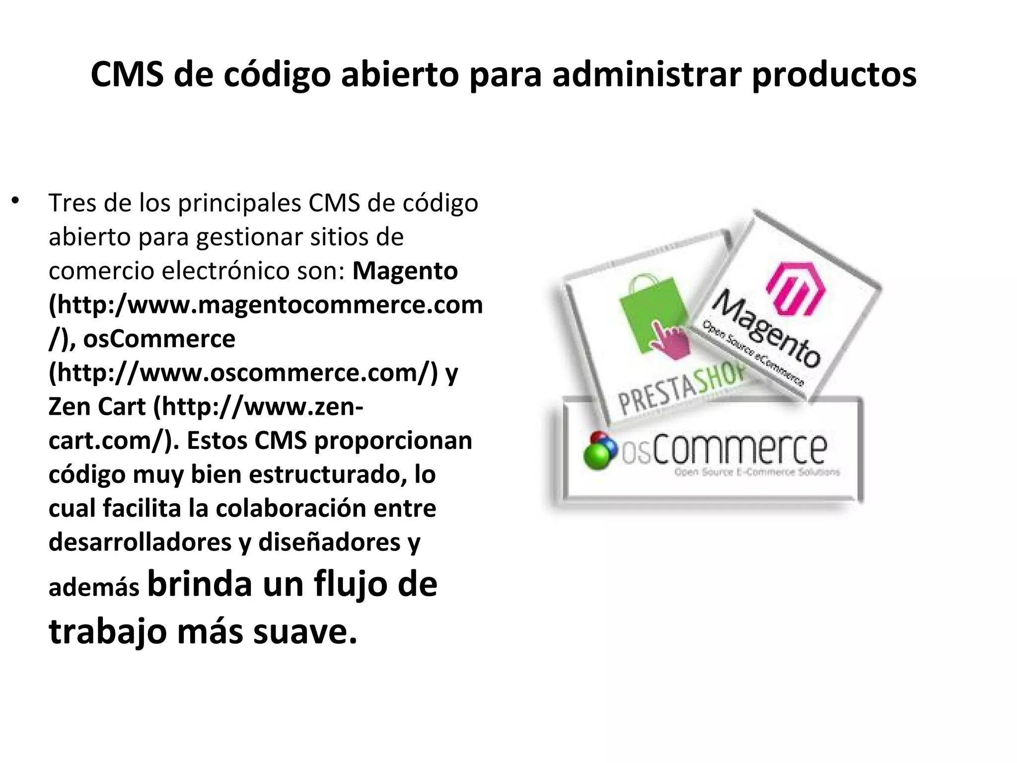 CMS de código abierto para administrar productos
• Tres de los principales CMS de código
abierto para gestionar sitios de
comercio electrónico son: Magento
(http:/www.magentocommerce.com
/), osCommerce
(http://www.oscommerce.com/) y
Zen Cart (http://www.zen-
cart.com/). Estos CMS proporcionan
código muy bien estructurado, lo
cual facilita la colaboración entre
desarrolladores y diseñadores y
además brinda un flujo de
trabajo más suave.
 