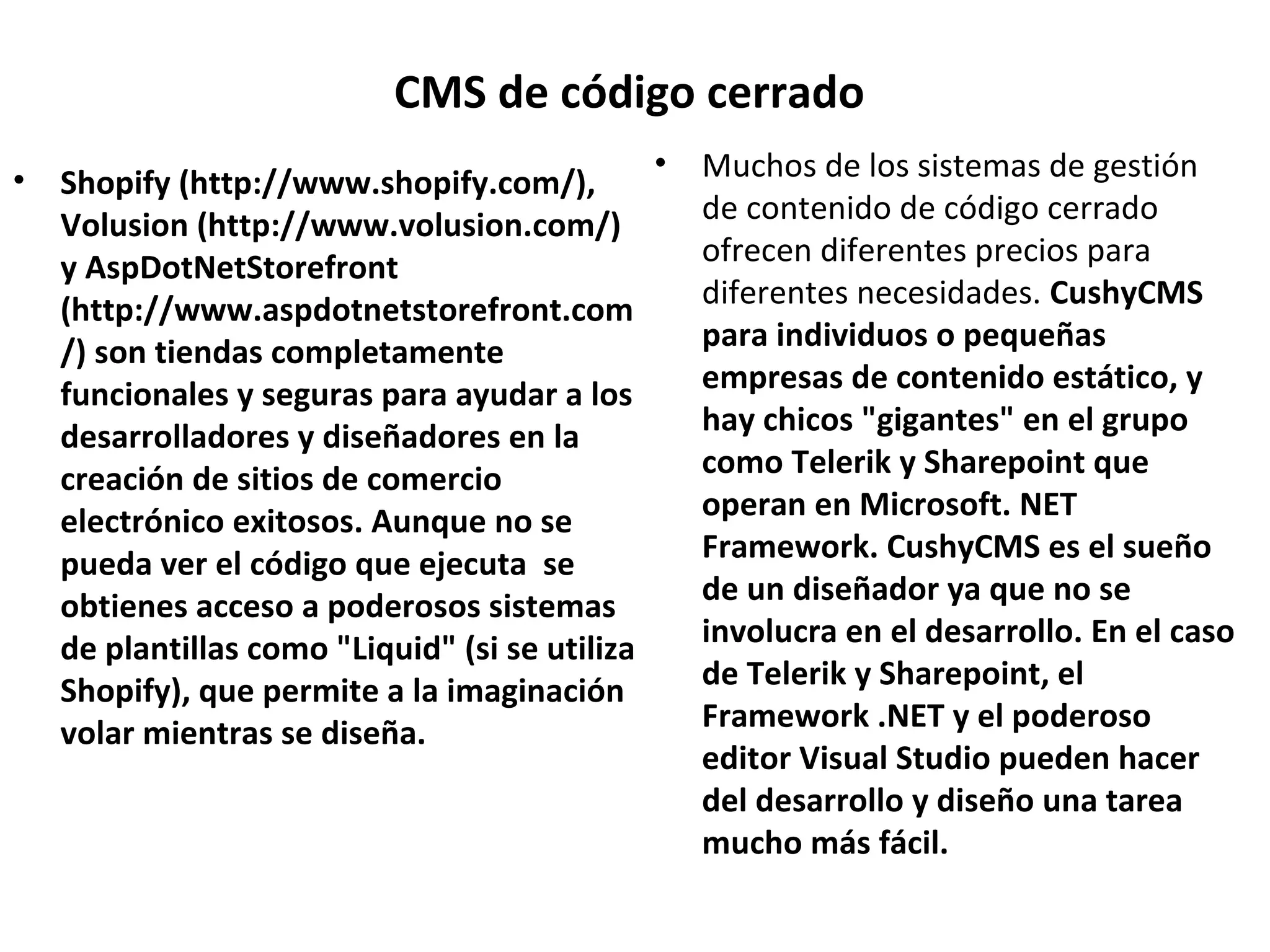 CMS de código cerrado
• Shopify (http://www.shopify.com/),
Volusion (http://www.volusion.com/)
y AspDotNetStorefront
(http://www.aspdotnetstorefront.com
/) son tiendas completamente
funcionales y seguras para ayudar a los
desarrolladores y diseñadores en la
creación de sitios de comercio
electrónico exitosos. Aunque no se
pueda ver el código que ejecuta se
obtienes acceso a poderosos sistemas
de plantillas como "Liquid" (si se utiliza
Shopify), que permite a la imaginación
volar mientras se diseña.
• Muchos de los sistemas de gestión
de contenido de código cerrado
ofrecen diferentes precios para
diferentes necesidades. CushyCMS
para individuos o pequeñas
empresas de contenido estático, y
hay chicos "gigantes" en el grupo
como Telerik y Sharepoint que
operan en Microsoft. NET
Framework. CushyCMS es el sueño
de un diseñador ya que no se
involucra en el desarrollo. En el caso
de Telerik y Sharepoint, el
Framework .NET y el poderoso
editor Visual Studio pueden hacer
del desarrollo y diseño una tarea
mucho más fácil.
 