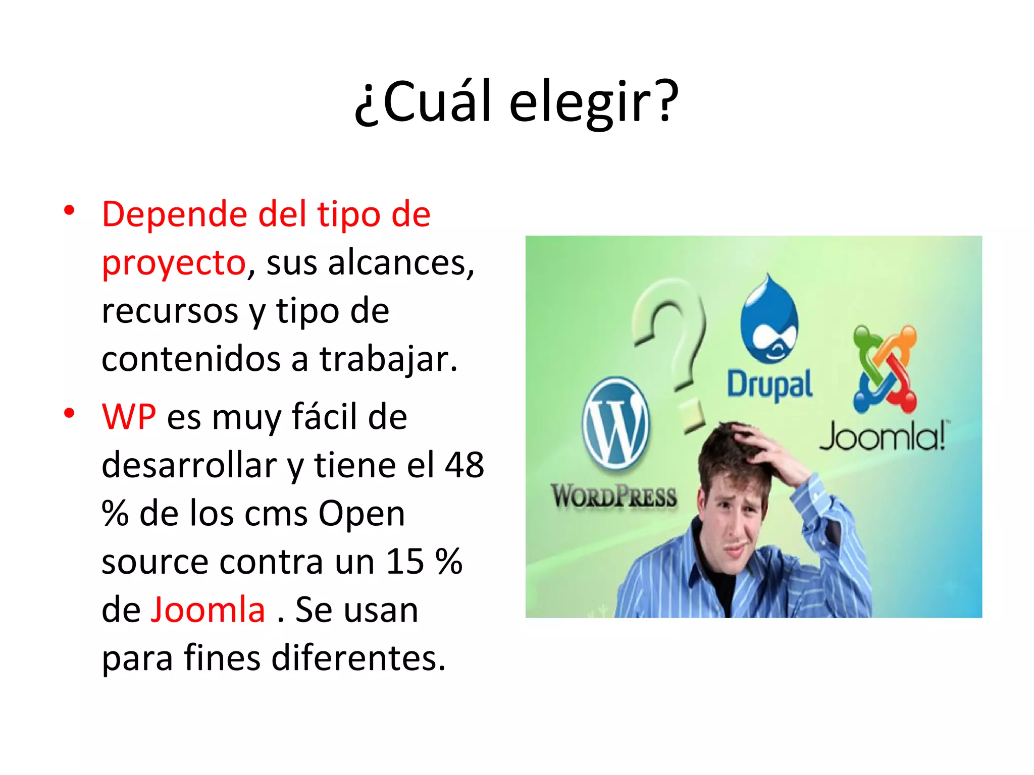¿Cuál elegir?
• Depende del tipo de
proyecto, sus alcances,
recursos y tipo de
contenidos a trabajar.
• WP es muy fácil de
desarrollar y tiene el 48
% de los cms Open
source contra un 15 %
de Joomla . Se usan
para fines diferentes.
 