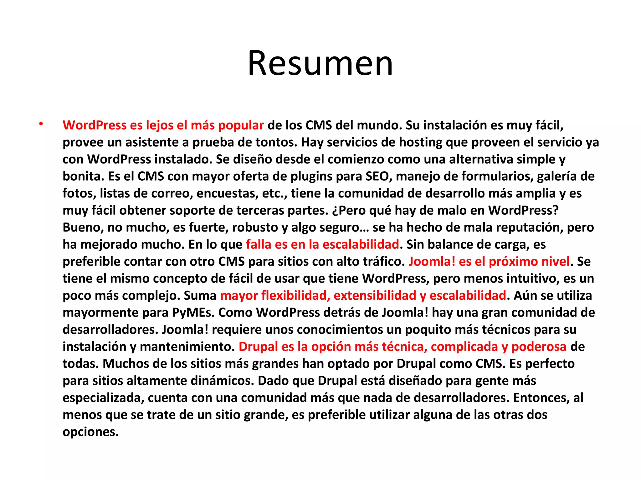 Resumen
• WordPress es lejos el más popular de los CMS del mundo. Su instalación es muy fácil,
provee un asistente a prueba de tontos. Hay servicios de hosting que proveen el servicio ya
con WordPress instalado. Se diseño desde el comienzo como una alternativa simple y
bonita. Es el CMS con mayor oferta de plugins para SEO, manejo de formularios, galería de
fotos, listas de correo, encuestas, etc., tiene la comunidad de desarrollo más amplia y es
muy fácil obtener soporte de terceras partes. ¿Pero qué hay de malo en WordPress?
Bueno, no mucho, es fuerte, robusto y algo seguro… se ha hecho de mala reputación, pero
ha mejorado mucho. En lo que falla es en la escalabilidad. Sin balance de carga, es
preferible contar con otro CMS para sitios con alto tráfico. Joomla! es el próximo nivel. Se
tiene el mismo concepto de fácil de usar que tiene WordPress, pero menos intuitivo, es un
poco más complejo. Suma mayor flexibilidad, extensibilidad y escalabilidad. Aún se utiliza
mayormente para PyMEs. Como WordPress detrás de Joomla! hay una gran comunidad de
desarrolladores. Joomla! requiere unos conocimientos un poquito más técnicos para su
instalación y mantenimiento. Drupal es la opción más técnica, complicada y poderosa de
todas. Muchos de los sitios más grandes han optado por Drupal como CMS. Es perfecto
para sitios altamente dinámicos. Dado que Drupal está diseñado para gente más
especializada, cuenta con una comunidad más que nada de desarrolladores. Entonces, al
menos que se trate de un sitio grande, es preferible utilizar alguna de las otras dos
opciones.
 