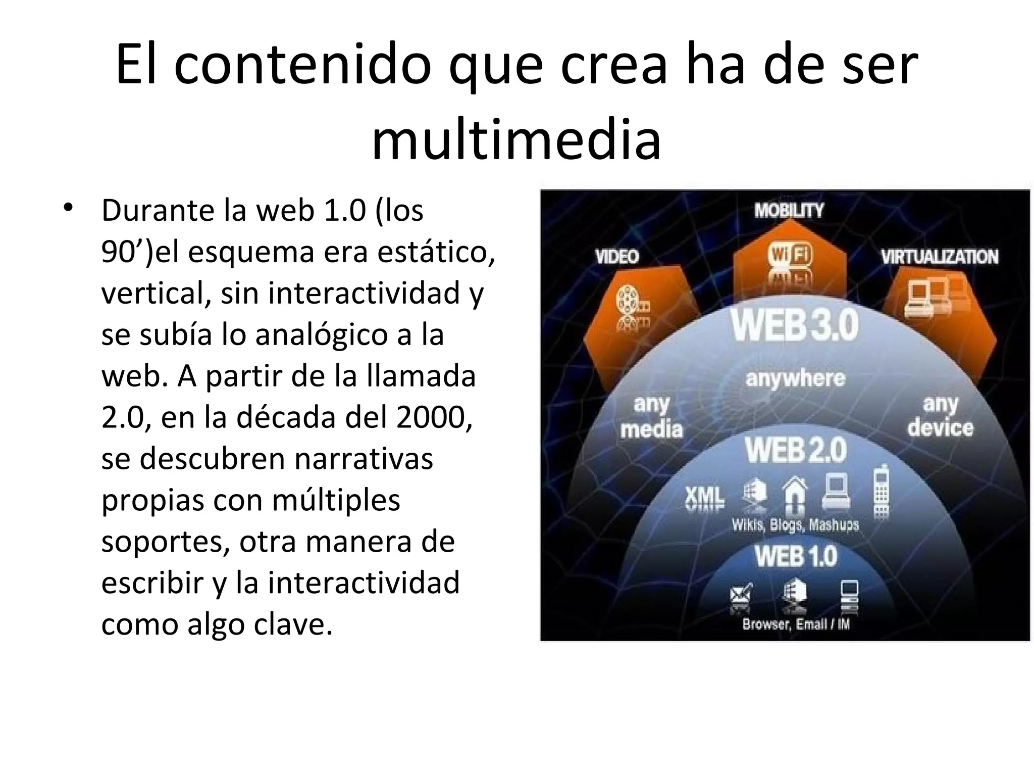 El contenido que crea ha de ser
multimedia
• Durante la web 1.0 (los
90’)el esquema era estático,
vertical, sin interactividad y
se subía lo analógico a la
web. A partir de la llamada
2.0, en la década del 2000,
se descubren narrativas
propias con múltiples
soportes, otra manera de
escribir y la interactividad
como algo clave.
 