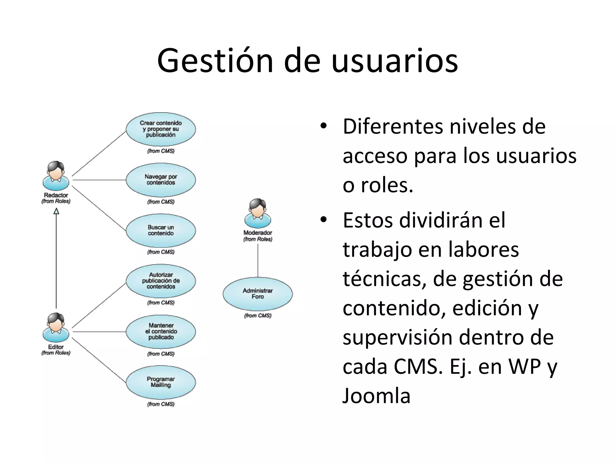 Gestión de usuarios
• Diferentes niveles de
acceso para los usuarios
o roles.
• Estos dividirán el
trabajo en labores
técnicas, de gestión de
contenido, edición y
supervisión dentro de
cada CMS. Ej. en WP y
Joomla
 