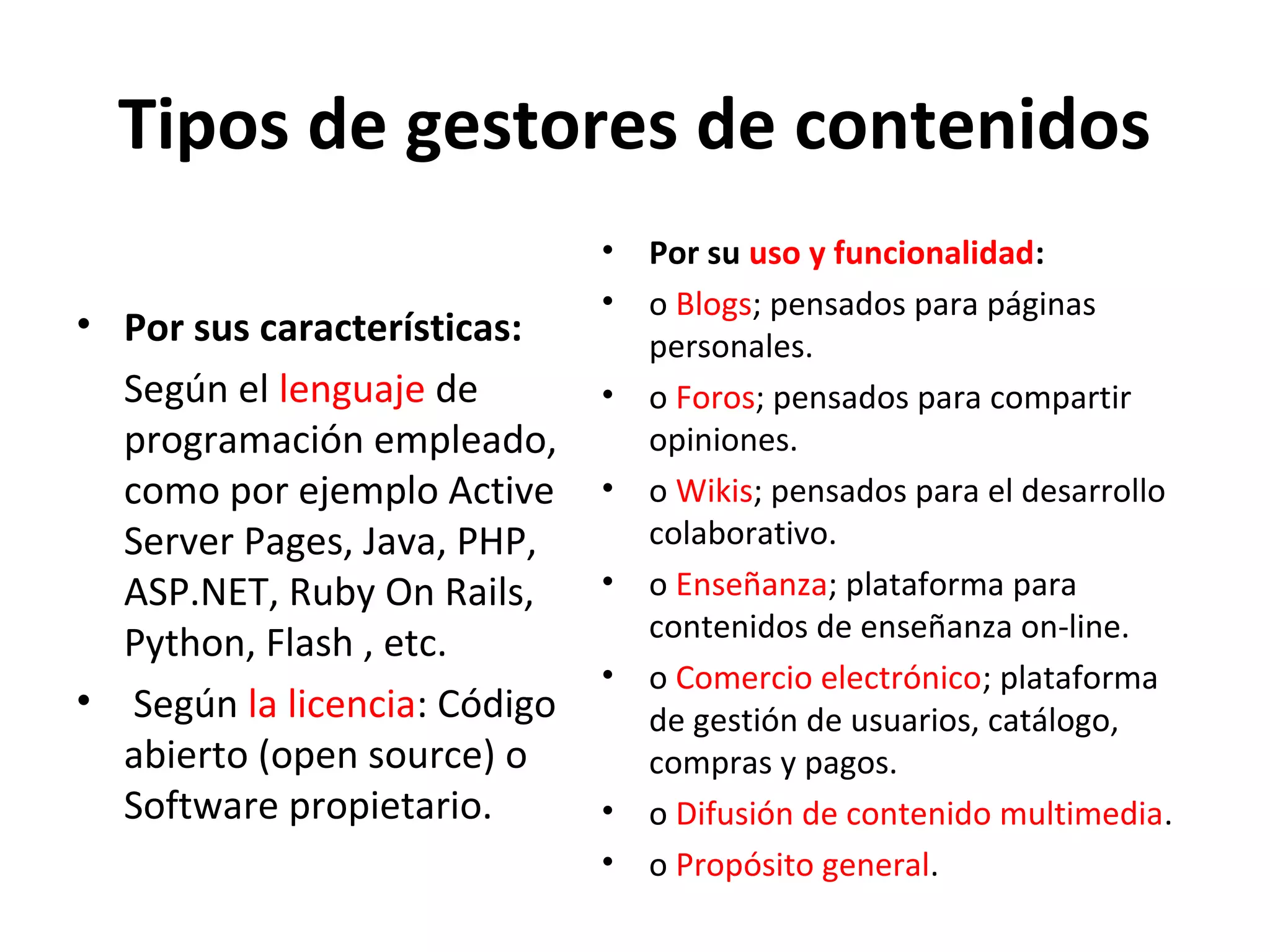 Tipos de gestores de contenidos
• Por sus características:
Según el lenguaje de
programación empleado,
como por ejemplo Active
Server Pages, Java, PHP,
ASP.NET, Ruby On Rails,
Python, Flash , etc.
• Según la licencia: Código
abierto (open source) o
Software propietario.
• Por su uso y funcionalidad:
• o Blogs; pensados para páginas
personales.
• o Foros; pensados para compartir
opiniones.
• o Wikis; pensados para el desarrollo
colaborativo.
• o Enseñanza; plataforma para
contenidos de enseñanza on-line.
• o Comercio electrónico; plataforma
de gestión de usuarios, catálogo,
compras y pagos.
• o Difusión de contenido multimedia.
• o Propósito general.
 