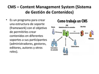 CMS – Content Management System (Sistema
de Gestión de Contenidos)
• Es un programa para crear
una estructura de soporte
(framework) con el objetivo
de permitirles crear
contenidos en diferentes
soportes a sus participantes
(administradores, gestores,
editores, autores y otros
roles).
 