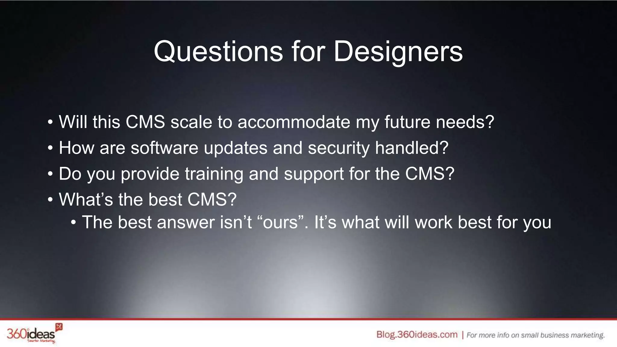 Questions for Designers
• Will this CMS scale to accommodate my future needs?
• How are software updates and security handled?
• Do you provide training and support for the CMS?
• What’s the best CMS?
• The best answer isn’t “ours”. It’s what will work best for you
 