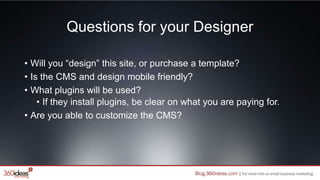 Questions for your Designer
• Will you “design” this site, or purchase a template?
• Is the CMS and design mobile friendly?
• What plugins will be used?
• If they install plugins, be clear on what you are paying for.
• Are you able to customize the CMS?
 