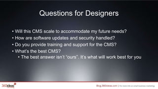Questions for Designers
• Will this CMS scale to accommodate my future needs?
• How are software updates and security handled?
• Do you provide training and support for the CMS?
• What’s the best CMS?
• The best answer isn’t “ours”. It’s what will work best for you
 