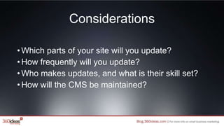 Considerations
•Which parts of your site will you update?
•How frequently will you update?
•Who makes updates, and what is their skill set?
•How will the CMS be maintained?
 