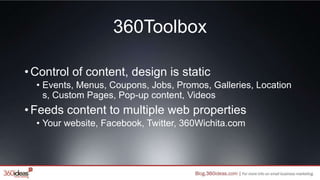 360Toolbox
•Control of content, design is static
• Events, Menus, Coupons, Jobs, Promos, Galleries, Location
s, Custom Pages, Pop-up content, Videos
•Feeds content to multiple web properties
• Your website, Facebook, Twitter, 360Wichita.com
 