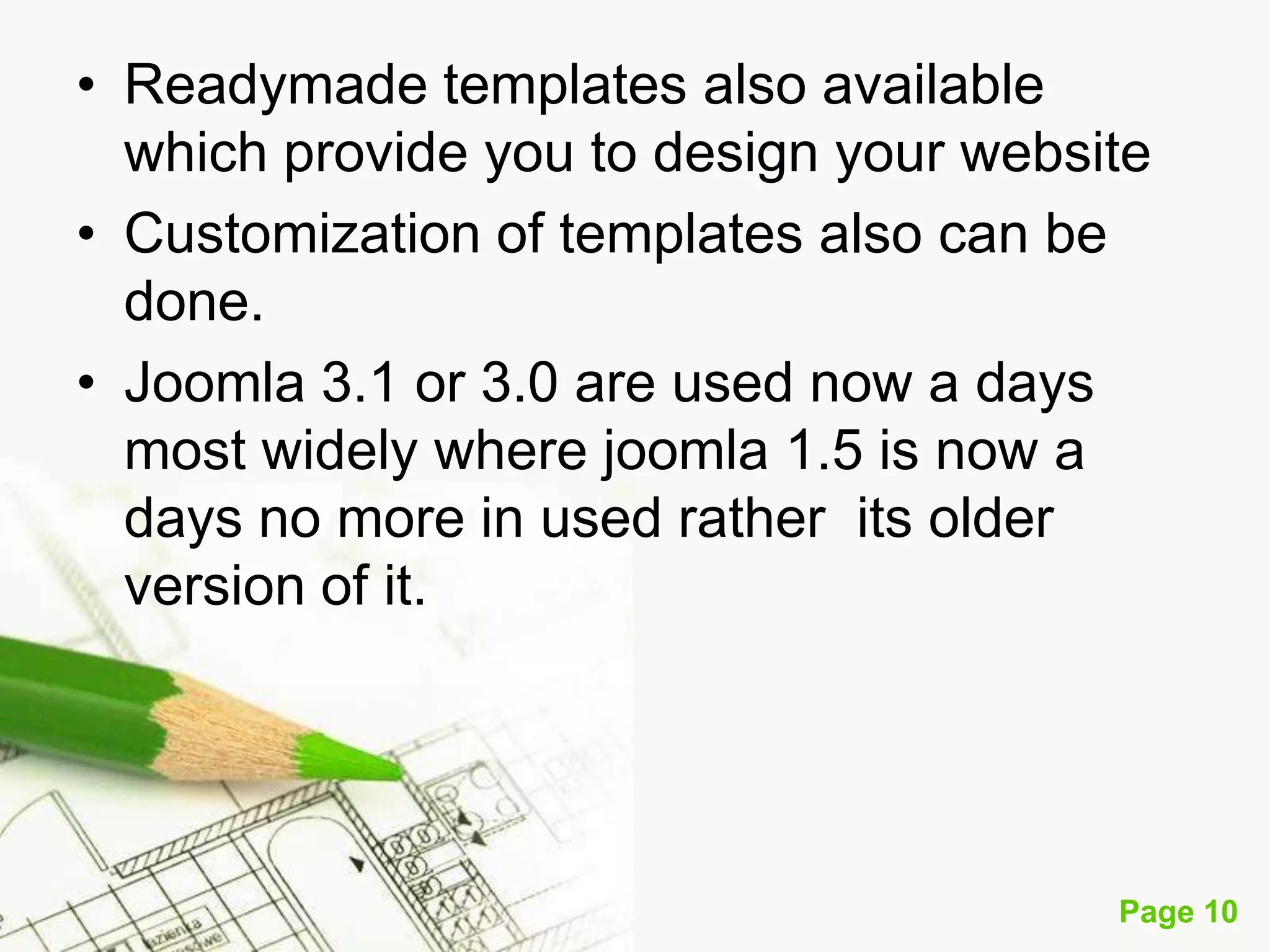 • Readymade templates also available
which provide you to design your website
• Customization of templates also can be
done.
• Joomla 3.1 or 3.0 are used now a days
most widely where joomla 1.5 is now a
days no more in used rather its older
version of it.

Page 10

 