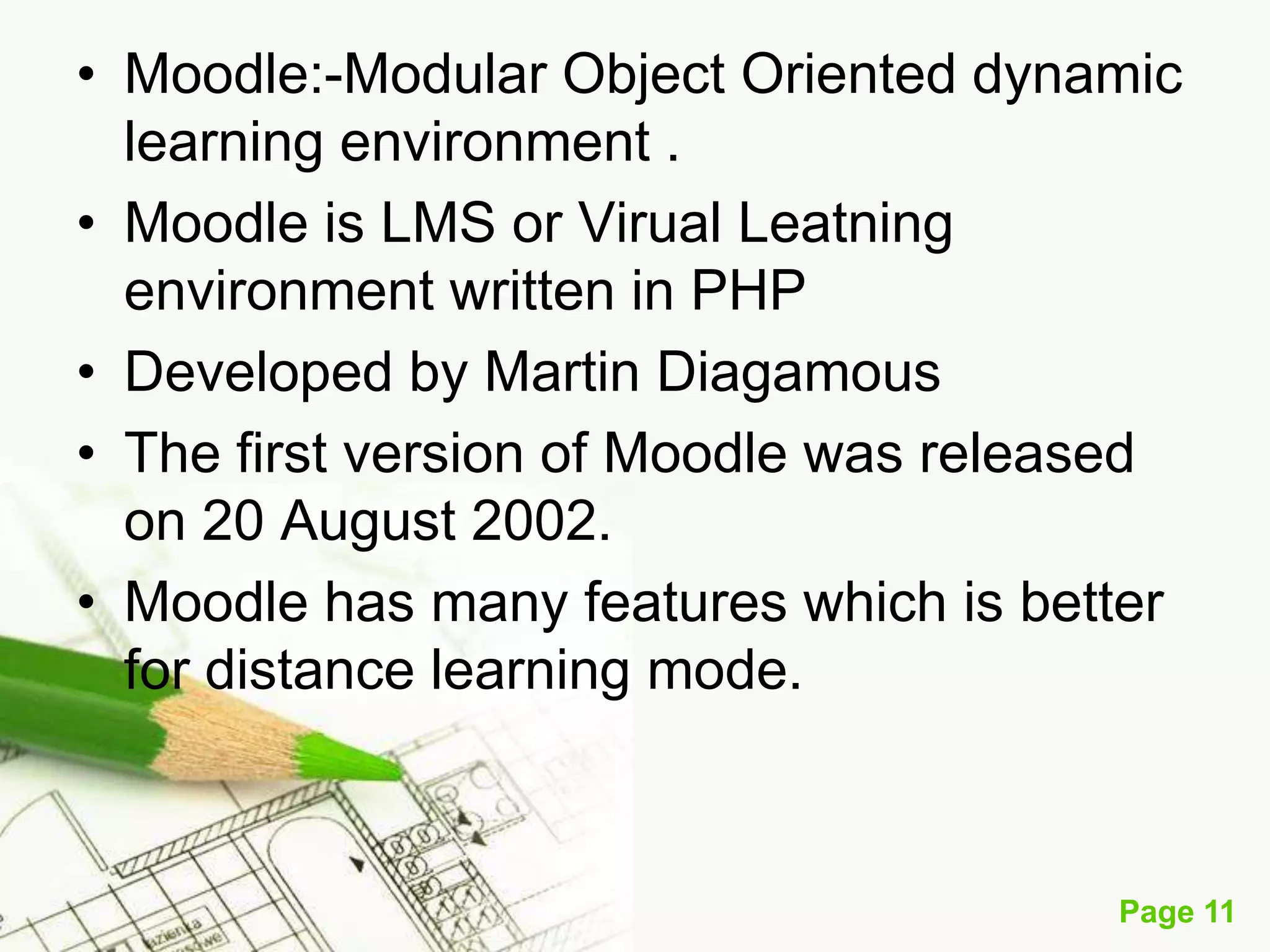• Moodle:-Modular Object Oriented dynamic
learning environment .
• Moodle is LMS or Virual Leatning
environment written in PHP
• Developed by Martin Diagamous
• The first version of Moodle was released
on 20 August 2002.
• Moodle has many features which is better
for distance learning mode.

Page 11

 