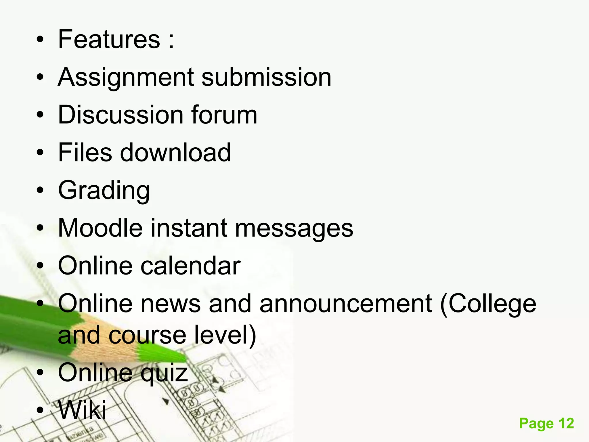 •
•
•
•
•
•
•
•

Features :
Assignment submission
Discussion forum
Files download
Grading
Moodle instant messages
Online calendar
Online news and announcement (College
and course level)
• Online quiz
• Wiki
Page 12

 