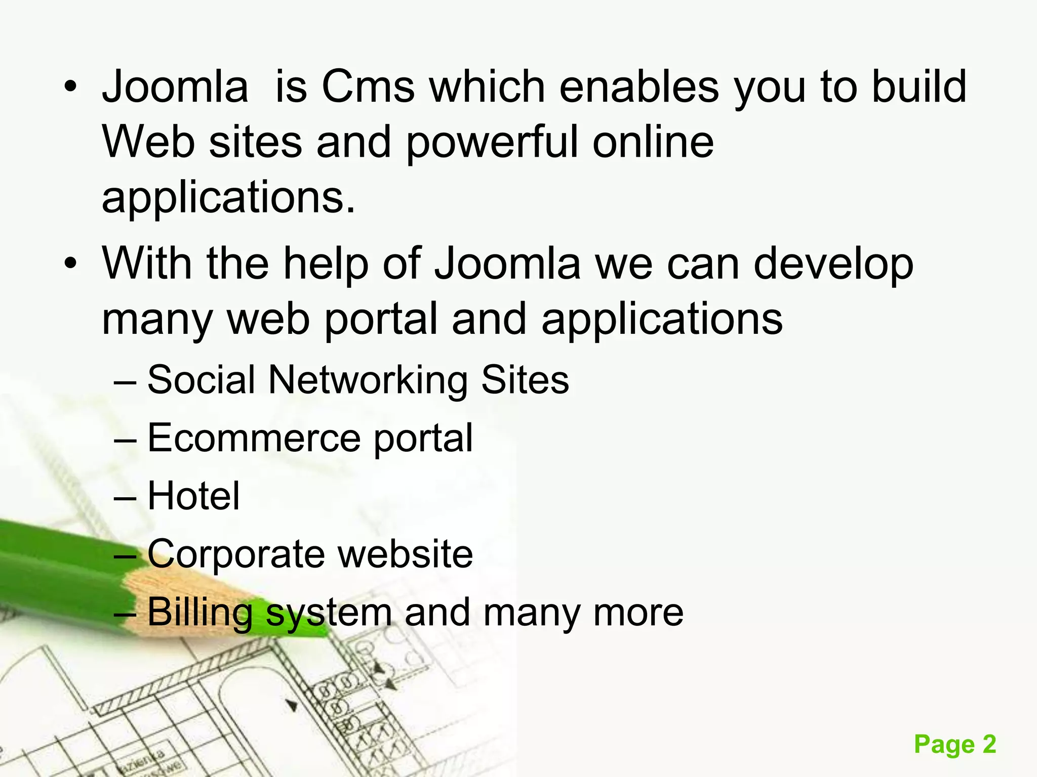 • Joomla is Cms which enables you to build
Web sites and powerful online
applications.
• With the help of Joomla we can develop
many web portal and applications
– Social Networking Sites
– Ecommerce portal
– Hotel
– Corporate website
– Billing system and many more
Page 2

 