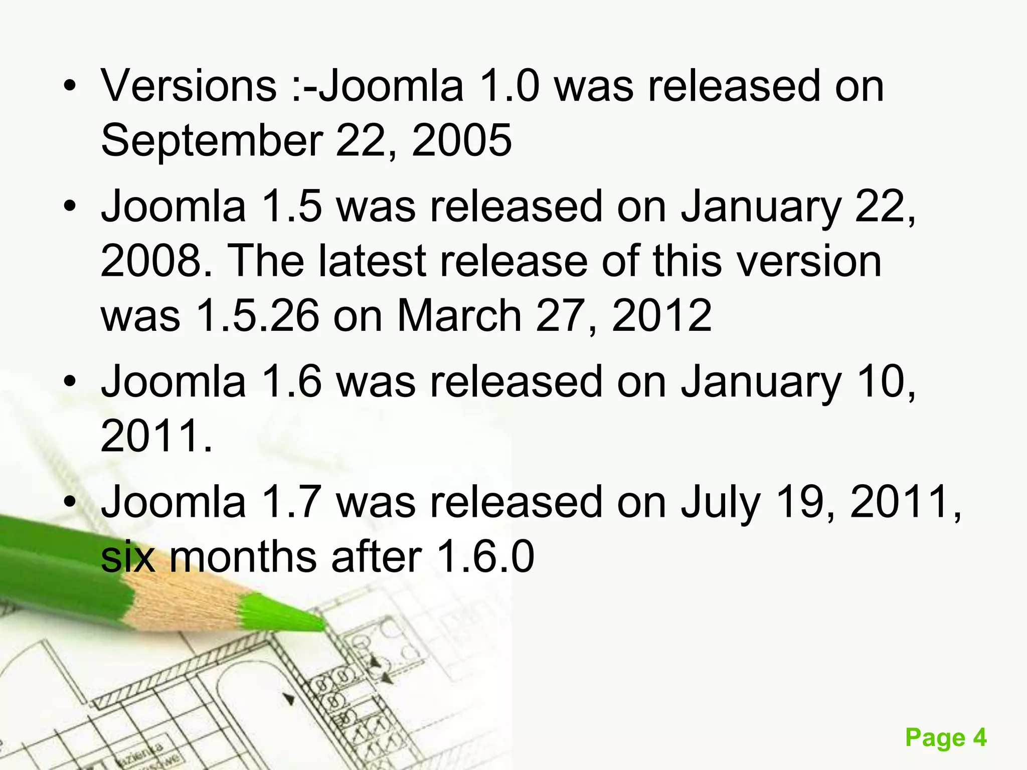 • Versions :-Joomla 1.0 was released on
September 22, 2005
• Joomla 1.5 was released on January 22,
2008. The latest release of this version
was 1.5.26 on March 27, 2012
• Joomla 1.6 was released on January 10,
2011.
• Joomla 1.7 was released on July 19, 2011,
six months after 1.6.0

Page 4

 