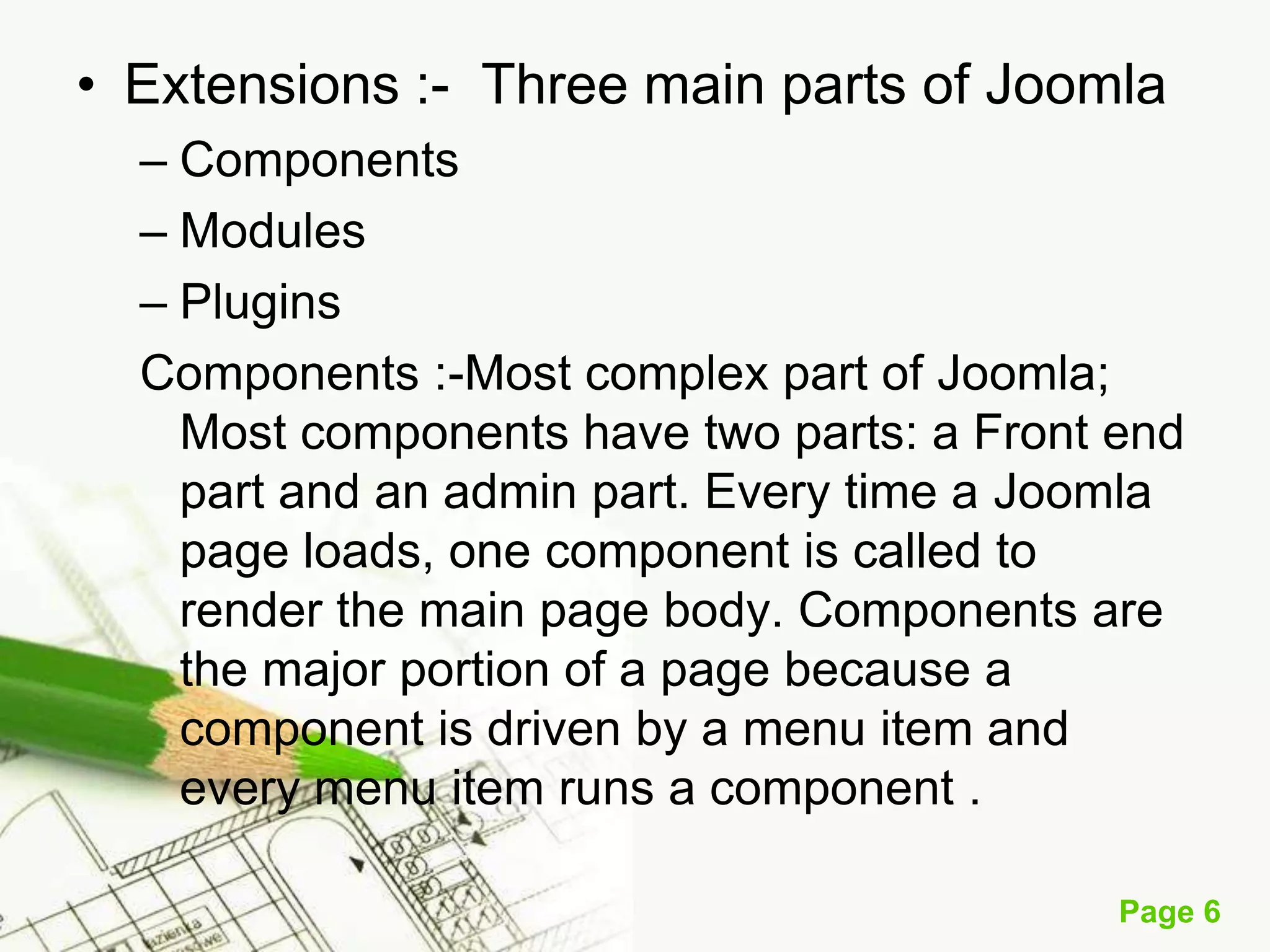 • Extensions :- Three main parts of Joomla
– Components
– Modules
– Plugins
Components :-Most complex part of Joomla;
Most components have two parts: a Front end
part and an admin part. Every time a Joomla
page loads, one component is called to
render the main page body. Components are
the major portion of a page because a
component is driven by a menu item and
every menu item runs a component .
Page 6

 