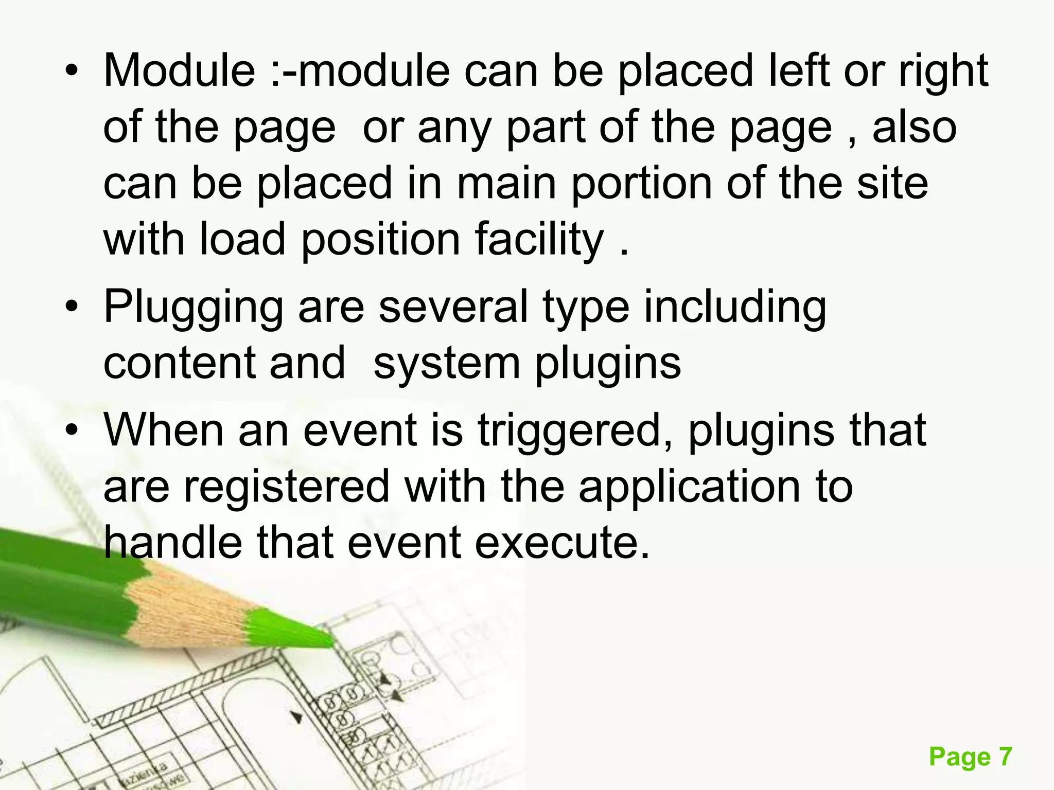 • Module :-module can be placed left or right
of the page or any part of the page , also
can be placed in main portion of the site
with load position facility .
• Plugging are several type including
content and system plugins
• When an event is triggered, plugins that
are registered with the application to
handle that event execute.

Page 7

 
