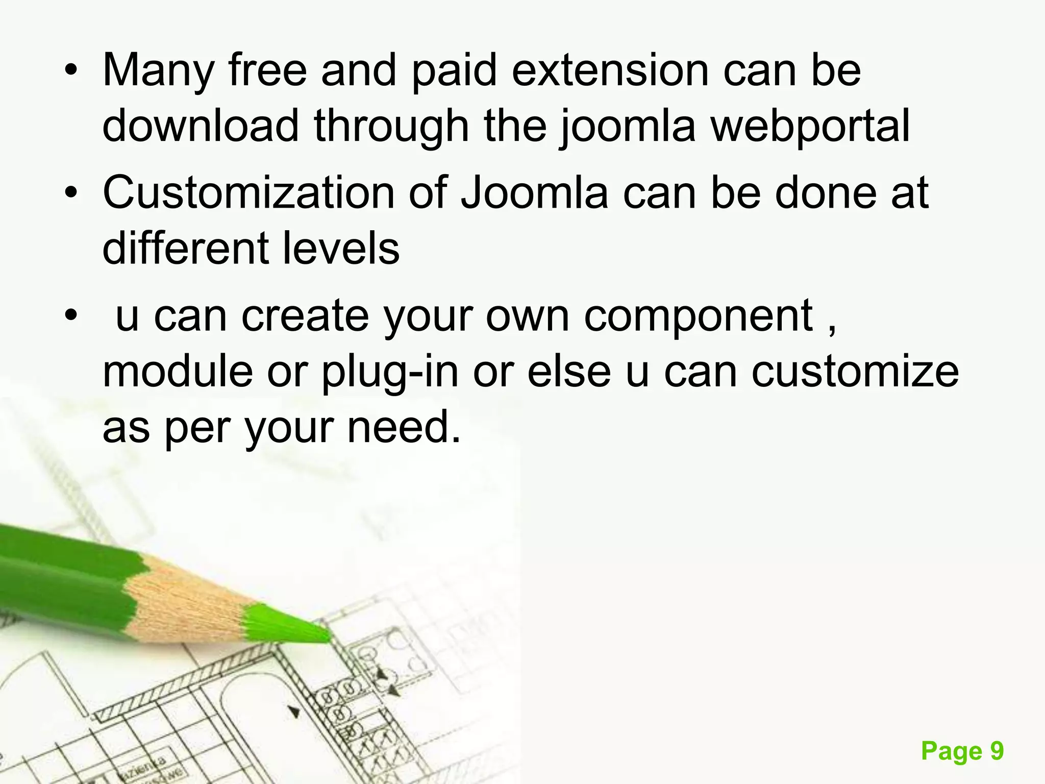 • Many free and paid extension can be
download through the joomla webportal
• Customization of Joomla can be done at
different levels
• u can create your own component ,
module or plug-in or else u can customize
as per your need.

Page 9

 