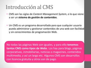 Introducción al CMS 
• CMS son las siglas de Content Management System, o lo que viene 
a ser un sistema de gestión de contenidos. 
• Un CMS es un programa desarrollado para que cualquier usuario 
pueda administrar y gestionar contenidos de una web con facilidad 
y sin conocimientos de programación Web. 
No todas las páginas Web son iguales, y para ello tenemos 
tantos CMS como tipos de Webs. Los hay para blogs, páginas 
corporativas, inmobiliarias, noticias o magazines, contenidos 
multimedia, y así un largo etc. Algunos CMS son desarrollos 
con licencia gratuita y otros son de pago. 
 