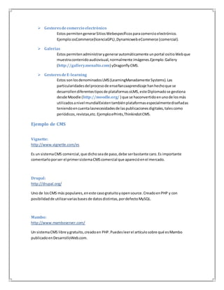  Gestores de comercio electrónico 
Estos permiten generar Sitios Webespecíficos para comercio electrónico. 
Ejemplo:osCommerce(licenciaGPL) ,Dynamicweb eCommerce (comercial). 
 Galerías 
Estos permiten administrar y generar automáticamente un portal ositio Web que 
muestra contenido audiovisual, normalmente imágenes.Ejemplo: Gallery 
(http://gallery.menalto.com) yDragonfly CMS. 
 Gestores de E-learning 
Estos son los denominados LMS (LearningManadamente Systems). Las 
particularidades del proceso de enseñanzaaprendizaje han hecho que se 
desarrollen diferentes tipos de plataformas oLMS, este Diplomado se gestiona 
desde Moodle (http://moodle.org/ ) que se haconvertido en uno de los más 
utilizados a nivel mundialExisten también plataformas especialmente diseñadas 
teniendo en cuenta lasnecesidades de las publicaciones digitales, tales como 
periódicos, revistas,etc. Ejemplo:ePrints,Thinkindot CMS. 
Ejemplo de CMS 
Vignette: 
http://www.vignette.com/es 
Es un sistema CMS comercial, que dicho sea de paso, debe ser bastante caro. Es importante 
comentarlo por ser el primer sistema CMS comercial que apareció en el mercado. 
Drupal: 
http://drupal.org/ 
Uno de los CMS más populares, en este caso gratuito y open source. Creado en PHP y con 
posibilidad de utilizar varias bases de datos distintas, por defecto MySQL. 
Mambo: 
http://www.mamboserver.com/ 
Un sistema CMS libre y gratuito, creado en PHP. Puedes leer el artículo sobre qué es Mambo 
publicado en DesarrolloWeb.com. 
 