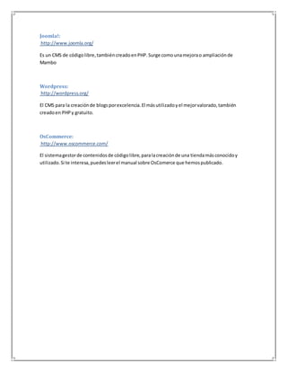 Joomla!: 
http://www.joomla.org/ 
Es un CMS de código libre, también creado en PHP. Surge como una mejora o ampliación de 
Mambo 
Wordpress: 
http://wordpress.org/ 
El CMS para la creación de blogs por excelencia. El más utilizado y el mejor valorado, también 
creado en PHP y gratuito. 
OsCommerce: 
http://www.oscommerce.com/ 
El sistema gestor de contenidos de código libre, para la creación de una tienda más conocido y 
utilizado. Si te interesa, puedes leer el manual sobre OsComerce que hemos publicado. 
