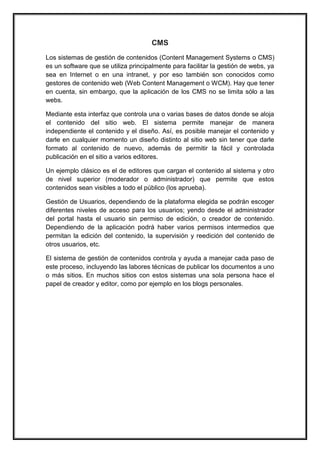 CMS 
Los sistemas de gestión de contenidos (Content Management Systems o CMS) es un software que se utiliza principalmente para facilitar la gestión de webs, ya sea en Internet o en una intranet, y por eso también son conocidos como gestores de contenido web (Web Content Management o WCM). Hay que tener en cuenta, sin embargo, que la aplicación de los CMS no se limita sólo a las webs. 
Mediante esta interfaz que controla una o varias bases de datos donde se aloja el contenido del sitio web. El sistema permite manejar de manera independiente el contenido y el diseño. Así, es posible manejar el contenido y darle en cualquier momento un diseño distinto al sitio web sin tener que darle formato al contenido de nuevo, además de permitir la fácil y controlada publicación en el sitio a varios editores. 
Un ejemplo clásico es el de editores que cargan el contenido al sistema y otro de nivel superior (moderador o administrador) que permite que estos contenidos sean visibles a todo el público (los aprueba). 
Gestión de Usuarios, dependiendo de la plataforma elegida se podrán escoger diferentes niveles de acceso para los usuarios; yendo desde el administrador del portal hasta el usuario sin permiso de edición, o creador de contenido. Dependiendo de la aplicación podrá haber varios permisos intermedios que permitan la edición del contenido, la supervisión y reedición del contenido de otros usuarios, etc. 
El sistema de gestión de contenidos controla y ayuda a manejar cada paso de este proceso, incluyendo las labores técnicas de publicar los documentos a uno o más sitios. En muchos sitios con estos sistemas una sola persona hace el papel de creador y editor, como por ejemplo en los blogs personales. 
 