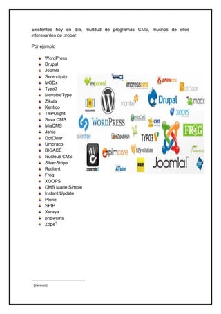 Existentes hoy en día, multitud de programas CMS, muchos de ellos interesantes de probar. Por ejemplo 
WordPress 
Drupal 
Joomla 
Serendipity 
MODx 
Typo3 
MovableType 
Zikula 
Kentico 
TYPOlight 
Sava CMS 
MiaCMS 
Jahia 
DotClear 
Umbraco 
BIGACE 
Nucleus CMS 
SilverStripe 
Radiant 
Frog 
XOOPS 
CMS Made Simple 
Instant Update 
Plone 
SPIP 
Xaraya 
phpwcms 
Zope1 
1 (Velasco)  