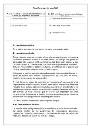 1.- La parte web pública. 
Es la página web como tal que ven las personas que acceden a ella. 
2.- La parte web privada. 
Desde cualquier lugar con conexión a internet y un navegador con un usuario y contraseña podemos acceder a la parte interna “de trabajo” del gestor de contenidos. Allí según el perfil que tengamos (es decir quien seamos y que permisos para tocar cosas tenemos) mediante unas página web de uso interno llamadas “maquetadores” podemos actualizar el contenido de la página web pública, modificarlo y corregirlo, crear contenido nuevo. 
Si tenemos el nivel de permisos adecuado para ello disponemos también de un panel de control para cambiar configuraciones del sitio web, el diseño, gestionar a los usuarios del sistema, etc… 
A nivel técnico un gestor de contenidos es “un programa” que necesita unos requerimientos específicos para funcionar. Igual que un programa de ordenador necesita de un sistema operativo instalado previamente en el ordenador y no sirve la mayoría de veces para otros sistemas operativos (windows, linux y mac por ejemplo) un CMS necesita que el servidor (un ordenador con unas características de hardware y sistema operativo especiales) tenga instalados previamente unos programas que necesita para funcionar. 
Un CMS a nivel de su estructura se distingue en 3 capas. 
1.-La capa de la base de datos. 
La base de datos tiene guardado todo el contenido que se ha escrito en la web, así como muchos de los parámetros de configuración, categorías, organización, usuarios y contraseñas. Los sistemas de bases de datos más habituales de los CMS suelen ser MySql o Postgre. Clasificación de los CMS 
A nivel operativo de trabajo lo fundamental de un CMS es que dispone de dos partes. 
Un CMS a nivel de su estructura se distingue en 3 capas. 1) La parte web pública. 1) La capa de la base de datos. 2) La parte web privada. 2) La capa de programación. 
3) La capa de diseño. 
 