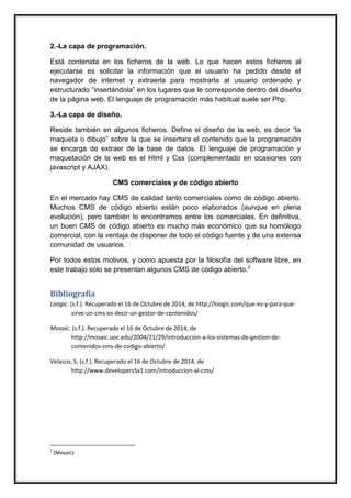 2.-La capa de programación. 
Está contenida en los ficheros de la web. Lo que hacen estos ficheros al ejecutarse es solicitar la información que el usuario ha pedido desde el navegador de internet y extraerla para mostrarla al usuario ordenado y estructurado “insertándola” en los lugares que le corresponde dentro del diseño de la página web. El lenguaje de programación más habitual suele ser Php. 
3.-La capa de diseño. 
Reside también en algunos ficheros. Define el diseño de la web, es decir “la maqueta o dibujo” sobre la que se insertara el contenido que la programación se encarga de extraer de la base de datos. El lenguaje de programación y maquetación de la web es el Html y Css (complementado en ocasiones con javascript y AJAX). 
CMS comerciales y de código abierto 
En el mercado hay CMS de calidad tanto comerciales como de código abierto. Muchos CMS de código abierto están poco elaborados (aunque en plena evolución), pero también lo encontramos entre los comerciales. En definitiva, un buen CMS de código abierto es mucho más económico que su homólogo comercial, con la ventaja de disponer de todo el código fuente y de una extensa comunidad de usuarios. 
Por todos estos motivos, y como apuesta por la filosofía del software libre, en este trabajo sólo se presentan algunos CMS de código abierto.2 
Bibliografía 
Loogic. (s.f.). Recuperado el 16 de Octubre de 2014, de http://loogic.com/que-es-y-para-que- sirve-un-cms-es-decir-un-gestor-de-contenidos/ 
Mosaic. (s.f.). Recuperado el 16 de Octubre de 2014, de http://mosaic.uoc.edu/2004/11/29/introduccion-a-los-sistemas-de-gestion-de- contenidos-cms-de-codigo-abierto/ 
Velasco, S. (s.f.). Recuperado el 16 de Octubre de 2014, de http://www.developers5x1.com/introduccion-al-cms/ 
2 (Mosaic) 