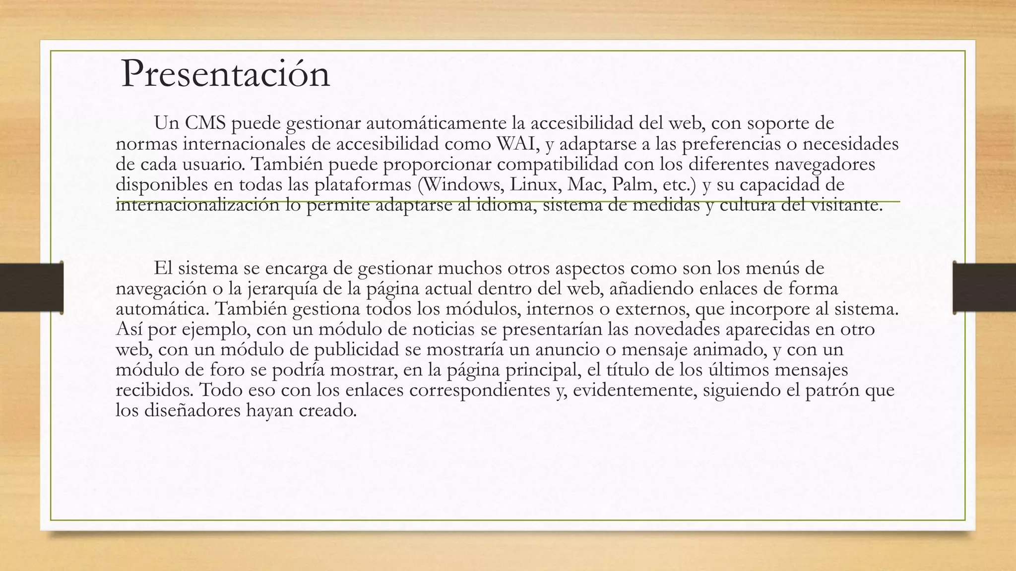 Presentación 
Un CMS puede gestionar automáticamente la accesibilidad del web, con soporte de 
normas internacionales de accesibilidad como WAI, y adaptarse a las preferencias o necesidades 
de cada usuario. También puede proporcionar compatibilidad con los diferentes navegadores 
disponibles en todas las plataformas (Windows, Linux, Mac, Palm, etc.) y su capacidad de 
internacionalización lo permite adaptarse al idioma, sistema de medidas y cultura del visitante. 
El sistema se encarga de gestionar muchos otros aspectos como son los menús de 
navegación o la jerarquía de la página actual dentro del web, añadiendo enlaces de forma 
automática. También gestiona todos los módulos, internos o externos, que incorpore al sistema. 
Así por ejemplo, con un módulo de noticias se presentarían las novedades aparecidas en otro 
web, con un módulo de publicidad se mostraría un anuncio o mensaje animado, y con un 
módulo de foro se podría mostrar, en la página principal, el título de los últimos mensajes 
recibidos. Todo eso con los enlaces correspondientes y, evidentemente, siguiendo el patrón que 
los diseñadores hayan creado. 
 