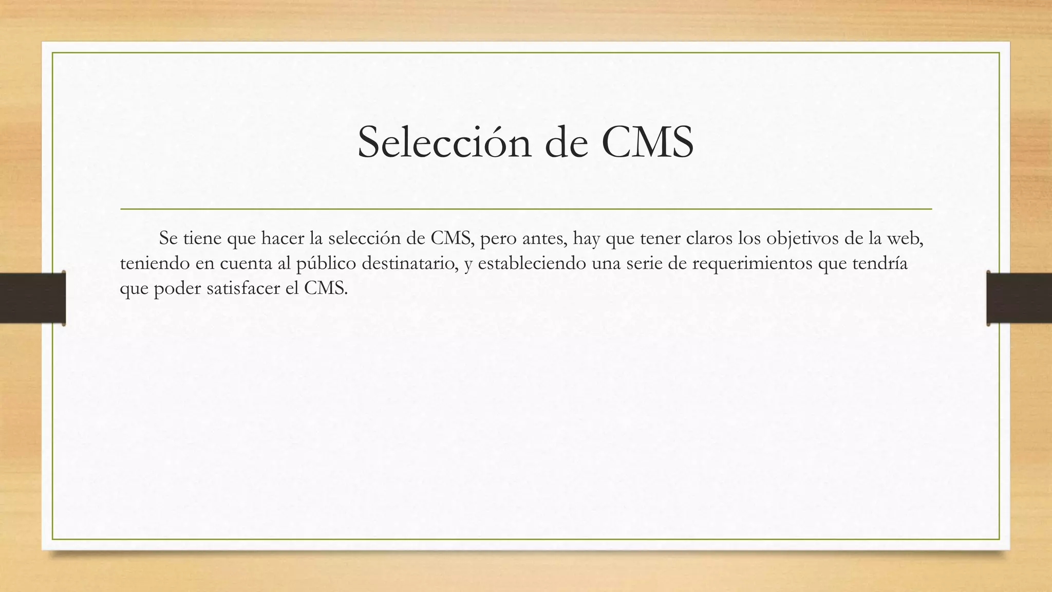 Selección de CMS 
Se tiene que hacer la selección de CMS, pero antes, hay que tener claros los objetivos de la web, 
teniendo en cuenta al público destinatario, y estableciendo una serie de requerimientos que tendría 
que poder satisfacer el CMS. 
 