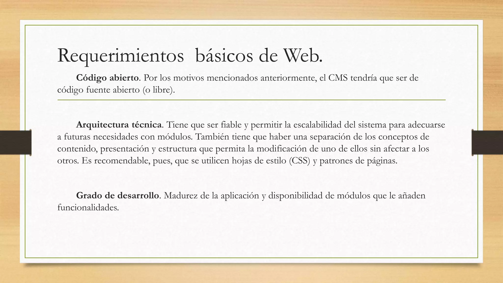 Requerimientos básicos de Web. 
Código abierto. Por los motivos mencionados anteriormente, el CMS tendría que ser de 
código fuente abierto (o libre). 
Arquitectura técnica. Tiene que ser fiable y permitir la escalabilidad del sistema para adecuarse 
a futuras necesidades con módulos. También tiene que haber una separación de los conceptos de 
contenido, presentación y estructura que permita la modificación de uno de ellos sin afectar a los 
otros. Es recomendable, pues, que se utilicen hojas de estilo (CSS) y patrones de páginas. 
Grado de desarrollo. Madurez de la aplicación y disponibilidad de módulos que le añaden 
funcionalidades. 
 
