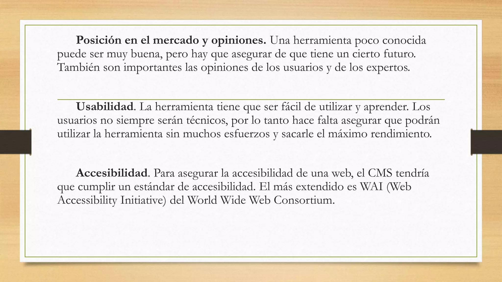 Posición en el mercado y opiniones. Una herramienta poco conocida 
puede ser muy buena, pero hay que asegurar de que tiene un cierto futuro. 
También son importantes las opiniones de los usuarios y de los expertos. 
Usabilidad. La herramienta tiene que ser fácil de utilizar y aprender. Los 
usuarios no siempre serán técnicos, por lo tanto hace falta asegurar que podrán 
utilizar la herramienta sin muchos esfuerzos y sacarle el máximo rendimiento. 
Accesibilidad. Para asegurar la accesibilidad de una web, el CMS tendría 
que cumplir un estándar de accesibilidad. El más extendido es WAI (Web 
Accessibility Initiative) del World Wide Web Consortium. 
 