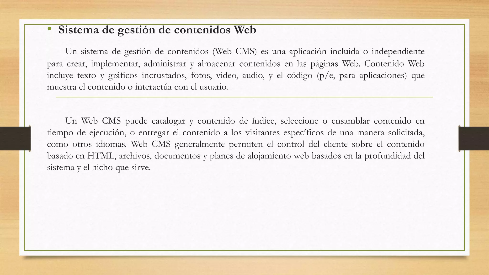 • Sistema de gestión de contenidos Web 
Un sistema de gestión de contenidos (Web CMS) es una aplicación incluida o independiente 
para crear, implementar, administrar y almacenar contenidos en las páginas Web. Contenido Web 
incluye texto y gráficos incrustados, fotos, video, audio, y el código (p/e, para aplicaciones) que 
muestra el contenido o interactúa con el usuario. 
Un Web CMS puede catalogar y contenido de índice, seleccione o ensamblar contenido en 
tiempo de ejecución, o entregar el contenido a los visitantes específicos de una manera solicitada, 
como otros idiomas. Web CMS generalmente permiten el control del cliente sobre el contenido 
basado en HTML, archivos, documentos y planes de alojamiento web basados en la profundidad del 
sistema y el nicho que sirve. 
