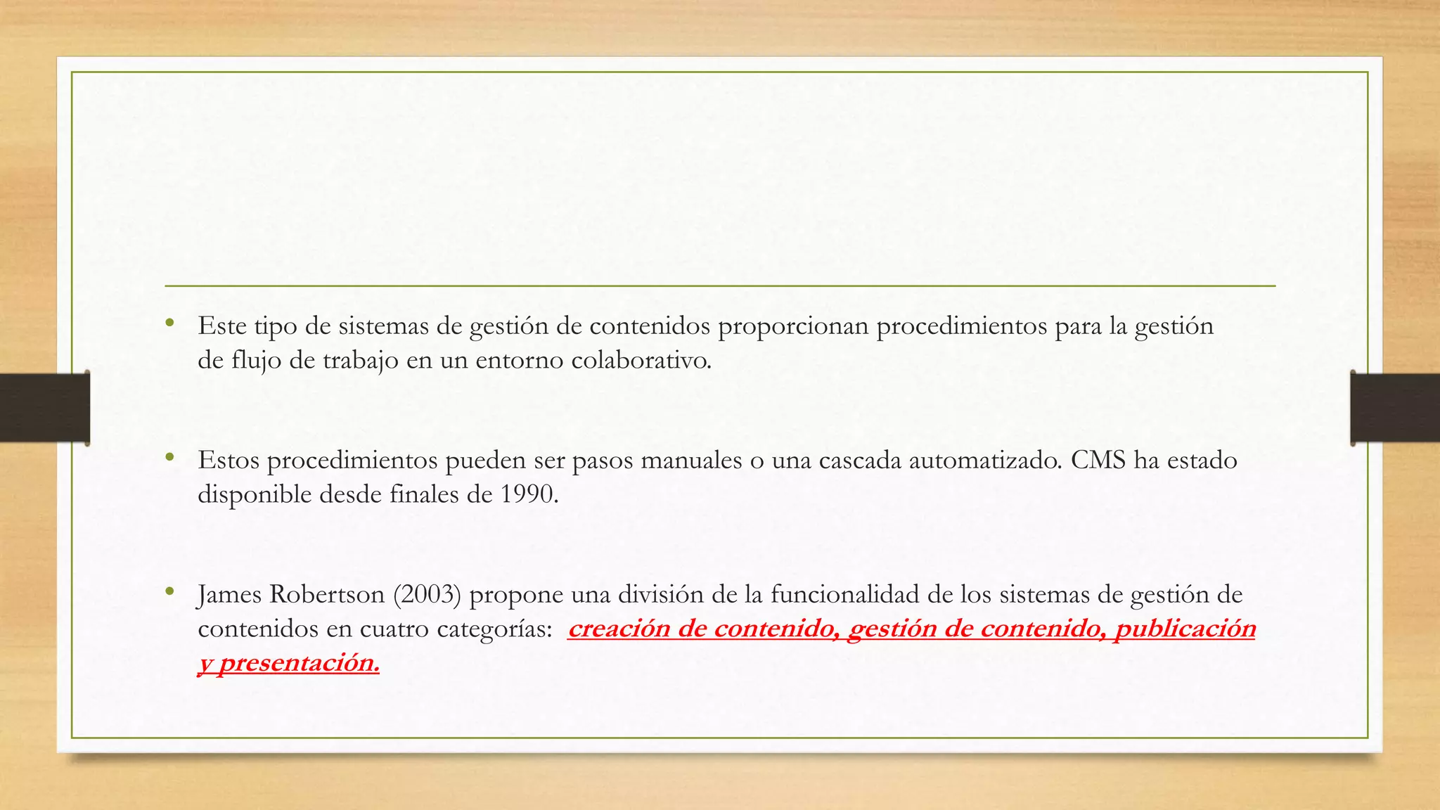 • Este tipo de sistemas de gestión de contenidos proporcionan procedimientos para la gestión 
de flujo de trabajo en un entorno colaborativo. 
• Estos procedimientos pueden ser pasos manuales o una cascada automatizado. CMS ha estado 
disponible desde finales de 1990. 
• James Robertson (2003) propone una división de la funcionalidad de los sistemas de gestión de 
contenidos en cuatro categorías: creación de contenido, gestión de contenido, publicación 
y presentación. 
 