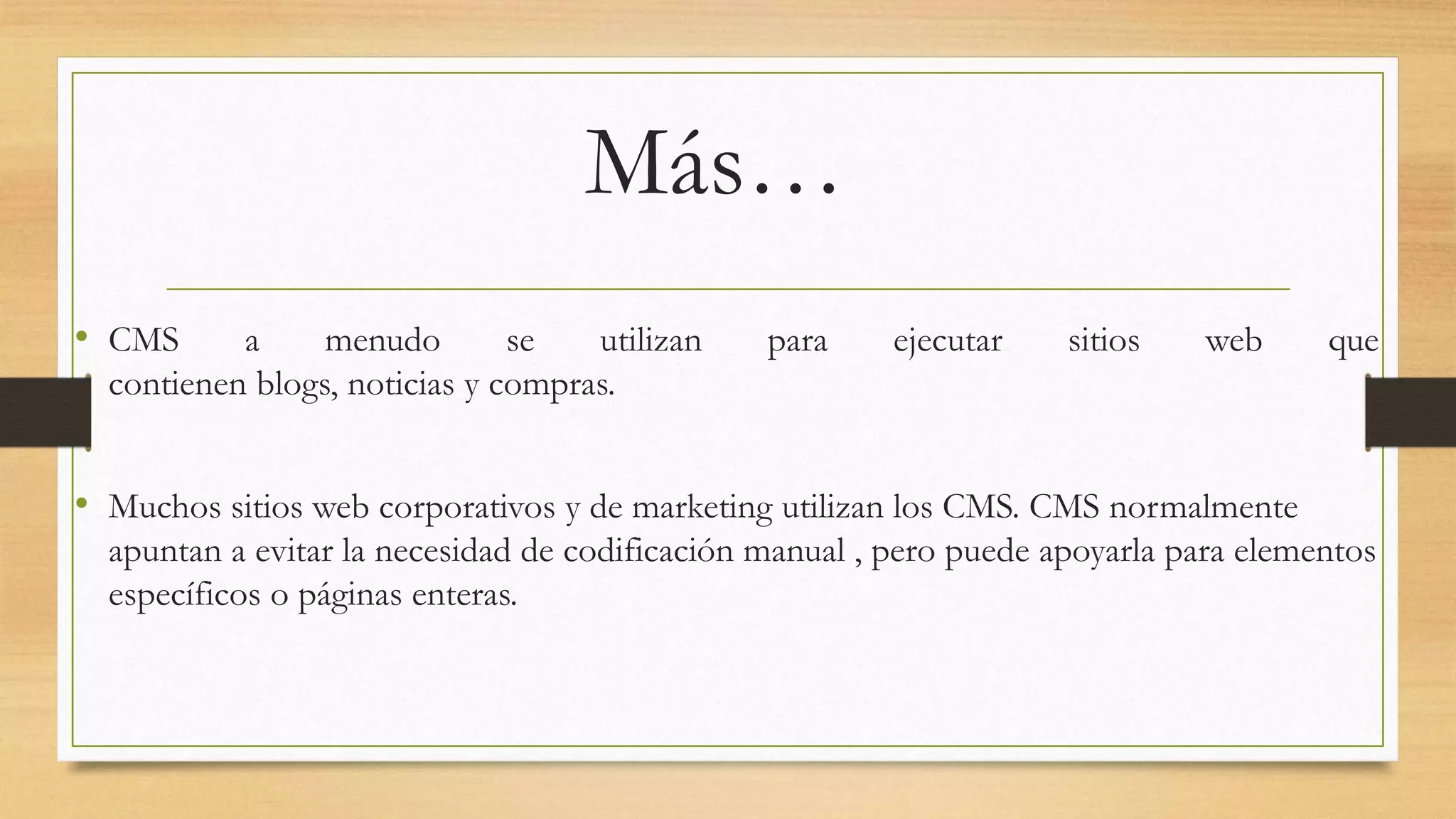 Más… 
• CMS a menudo se utilizan para ejecutar sitios web que 
contienen blogs, noticias y compras. 
• Muchos sitios web corporativos y de marketing utilizan los CMS. CMS normalmente 
apuntan a evitar la necesidad de codificación manual , pero puede apoyarla para elementos 
específicos o páginas enteras. 
 