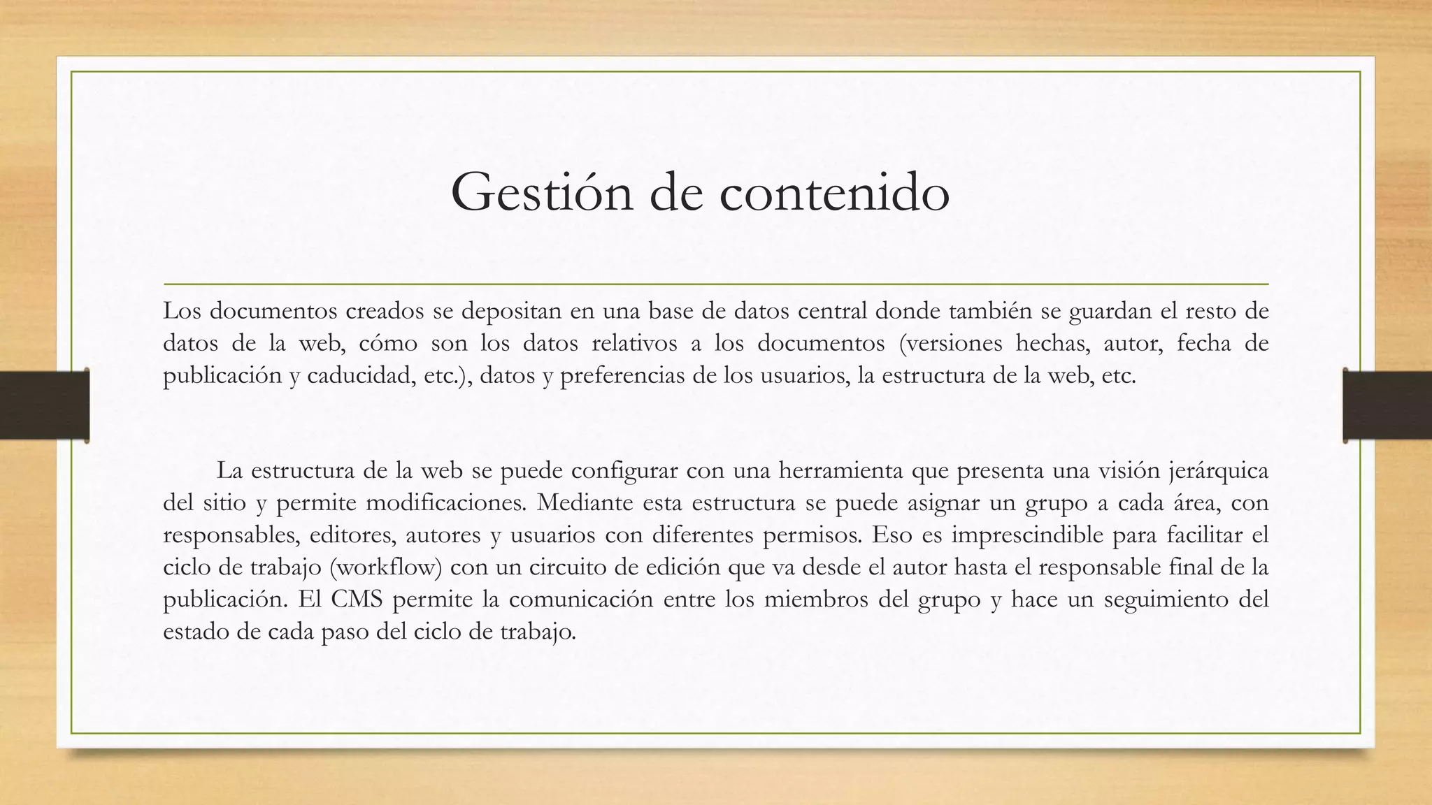 Gestión de contenido 
Los documentos creados se depositan en una base de datos central donde también se guardan el resto de 
datos de la web, cómo son los datos relativos a los documentos (versiones hechas, autor, fecha de 
publicación y caducidad, etc.), datos y preferencias de los usuarios, la estructura de la web, etc. 
La estructura de la web se puede configurar con una herramienta que presenta una visión jerárquica 
del sitio y permite modificaciones. Mediante esta estructura se puede asignar un grupo a cada área, con 
responsables, editores, autores y usuarios con diferentes permisos. Eso es imprescindible para facilitar el 
ciclo de trabajo (workflow) con un circuito de edición que va desde el autor hasta el responsable final de la 
publicación. El CMS permite la comunicación entre los miembros del grupo y hace un seguimiento del 
estado de cada paso del ciclo de trabajo. 
 