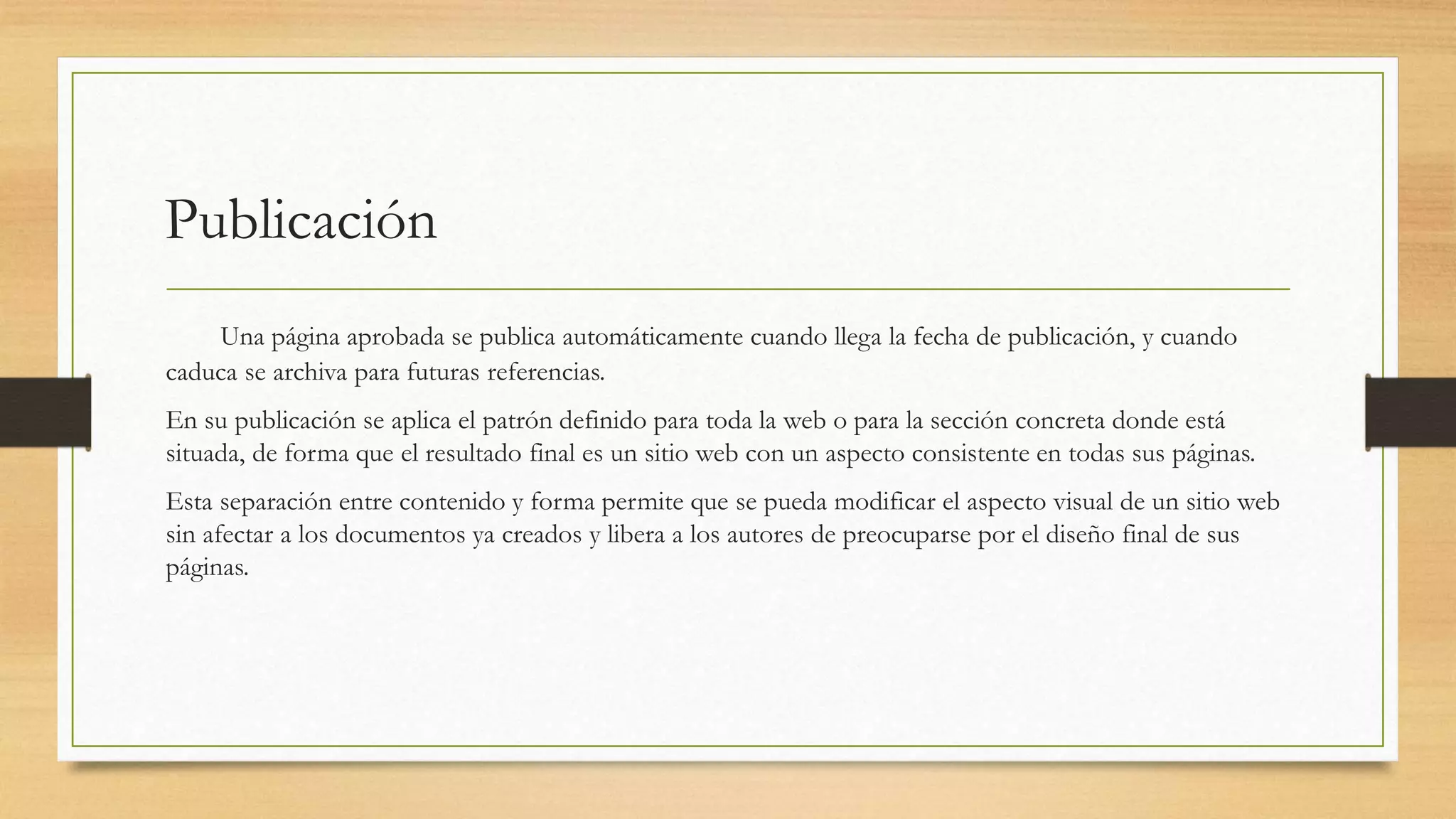 Publicación 
Una página aprobada se publica automáticamente cuando llega la fecha de publicación, y cuando 
caduca se archiva para futuras referencias. 
En su publicación se aplica el patrón definido para toda la web o para la sección concreta donde está 
situada, de forma que el resultado final es un sitio web con un aspecto consistente en todas sus páginas. 
Esta separación entre contenido y forma permite que se pueda modificar el aspecto visual de un sitio web 
sin afectar a los documentos ya creados y libera a los autores de preocuparse por el diseño final de sus 
páginas. 
 