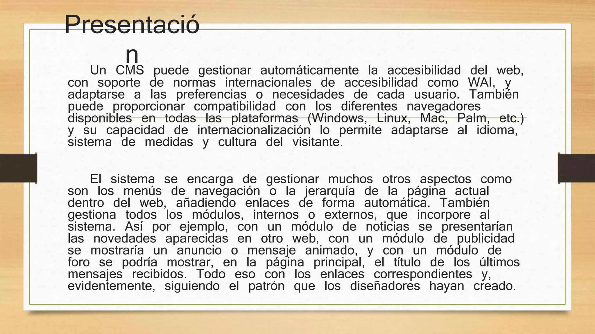 Presentació 
n Un CMS puede gestionar automáticamente la accesibilidad del web, 
con soporte de normas internacionales de accesibilidad como WAI, y 
adaptarse a las preferencias o necesidades de cada usuario. También 
puede proporcionar compatibilidad con los diferentes navegadores 
disponibles en todas las plataformas (Windows, Linux, Mac, Palm, etc.) 
y su capacidad de internacionalización lo permite adaptarse al idioma, 
sistema de medidas y cultura del visitante. 
El sistema se encarga de gestionar muchos otros aspectos como 
son los menús de navegación o la jerarquía de la página actual 
dentro del web, añadiendo enlaces de forma automática. También 
gestiona todos los módulos, internos o externos, que incorpore al 
sistema. Así por ejemplo, con un módulo de noticias se presentarían 
las novedades aparecidas en otro web, con un módulo de publicidad 
se mostraría un anuncio o mensaje animado, y con un módulo de 
foro se podría mostrar, en la página principal, el título de los últimos 
mensajes recibidos. Todo eso con los enlaces correspondientes y, 
evidentemente, siguiendo el patrón que los diseñadores hayan creado. 
 