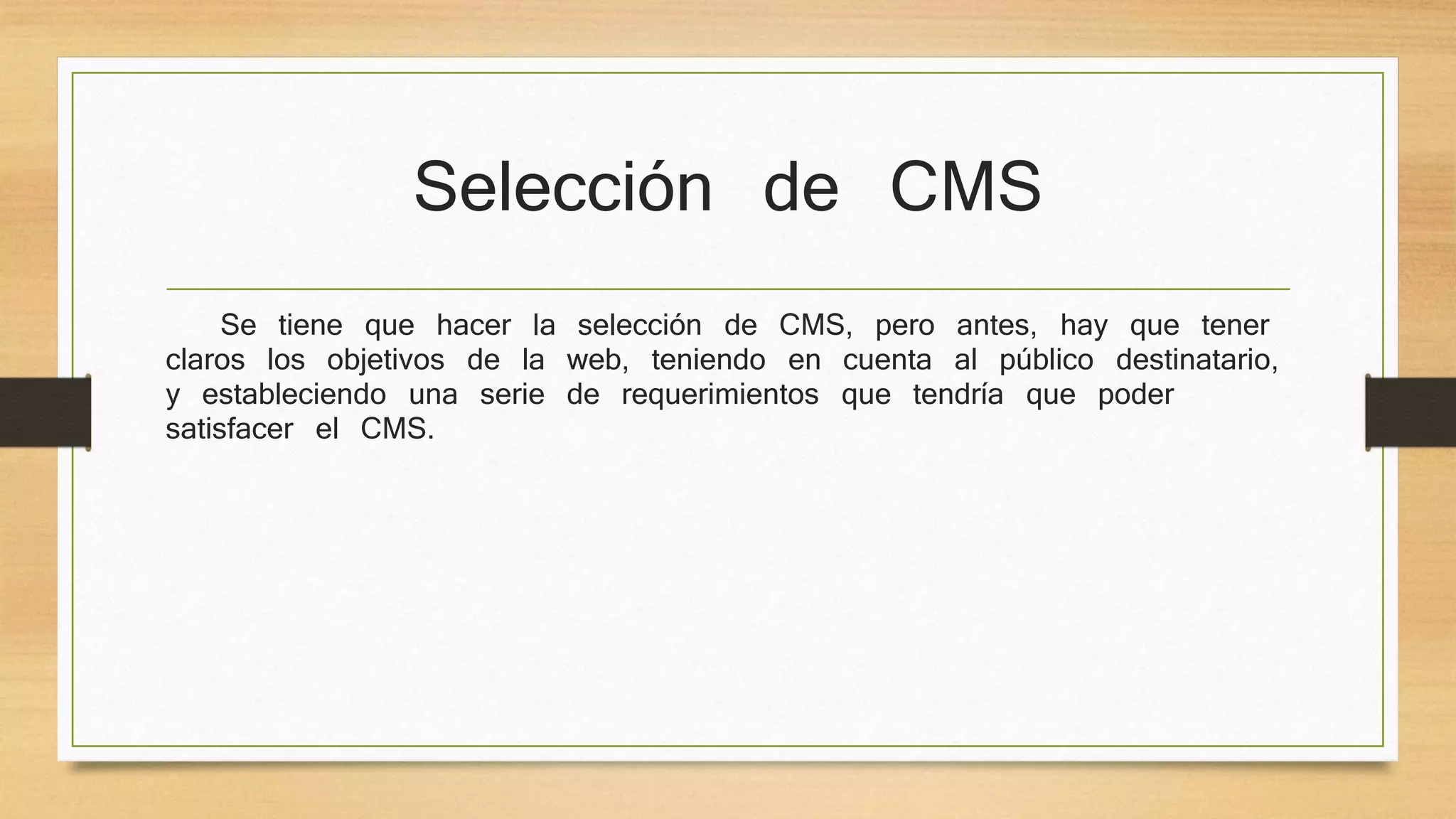 Selección de CMS 
Se tiene que hacer la selección de CMS, pero antes, hay que tener 
claros los objetivos de la web, teniendo en cuenta al público destinatario, 
y estableciendo una serie de requerimientos que tendría que poder 
satisfacer el CMS. 
 