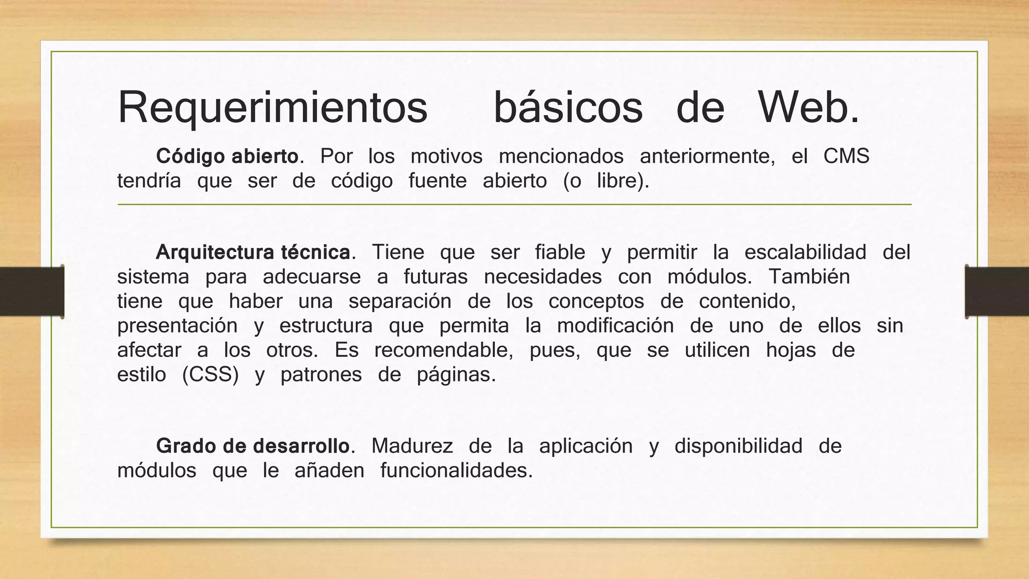 Requerimientos básicos de Web. 
Código abierto. Por los motivos mencionados anteriormente, el CMS 
tendría que ser de código fuente abierto (o libre). 
Arquitectura técnica. Tiene que ser fiable y permitir la escalabilidad del 
sistema para adecuarse a futuras necesidades con módulos. También 
tiene que haber una separación de los conceptos de contenido, 
presentación y estructura que permita la modificación de uno de ellos sin 
afectar a los otros. Es recomendable, pues, que se utilicen hojas de 
estilo (CSS) y patrones de páginas. 
Grado de desarrollo. Madurez de la aplicación y disponibilidad de 
módulos que le añaden funcionalidades. 
 