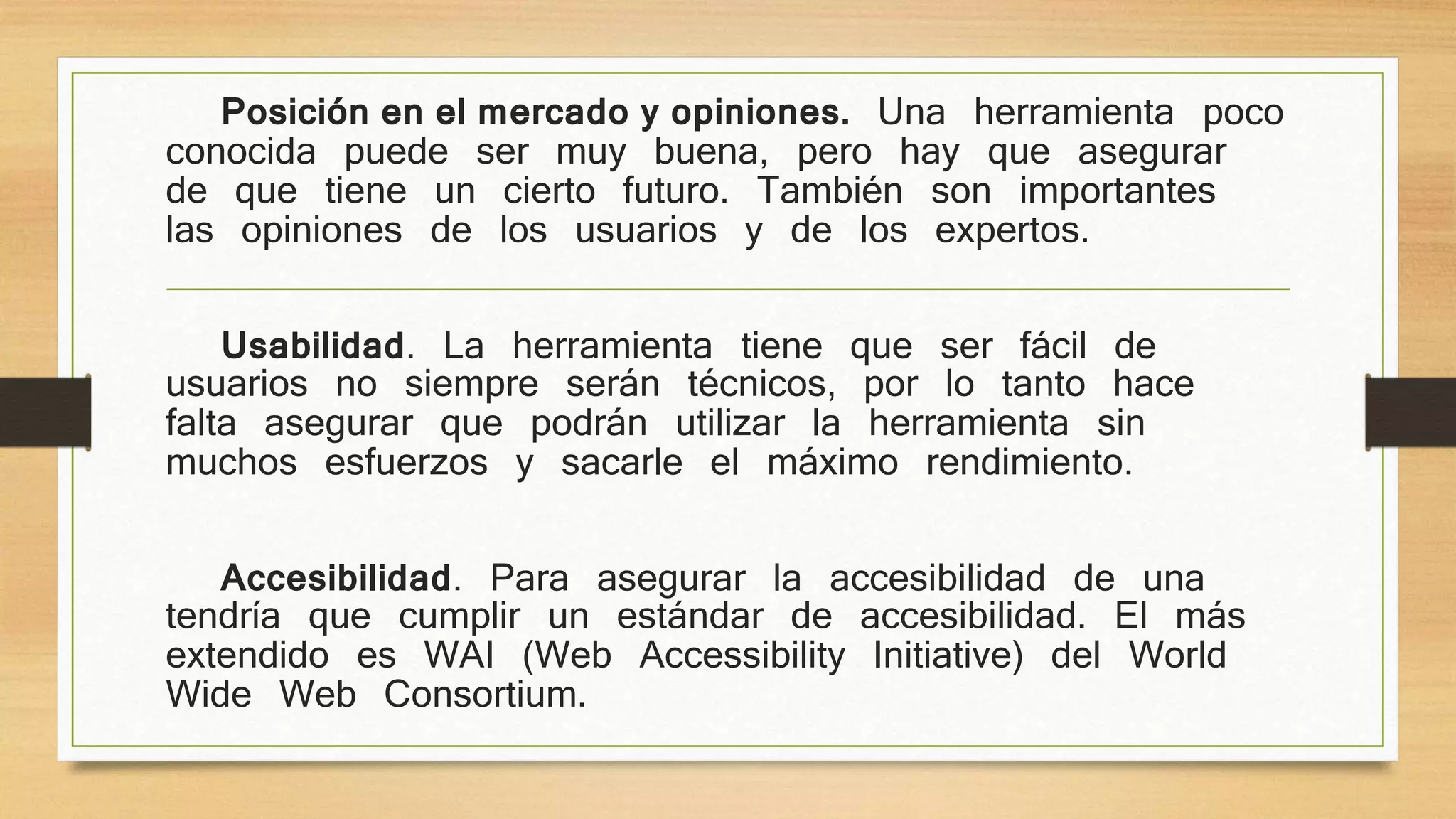 Posición en el mercado y opiniones. Una herramienta poco 
conocida puede ser muy buena, pero hay que asegurar 
de que tiene un cierto futuro. También son importantes 
las opiniones de los usuarios y de los expertos. 
Usabilidad. La herramienta tiene que ser fácil de 
usuarios no siempre serán técnicos, por lo tanto hace 
falta asegurar que podrán utilizar la herramienta sin 
muchos esfuerzos y sacarle el máximo rendimiento. 
Accesibilidad. Para asegurar la accesibilidad de una 
tendría que cumplir un estándar de accesibilidad. El más 
extendido es WAI (Web Accessibility Initiative) del World 
Wide Web Consortium. 
 