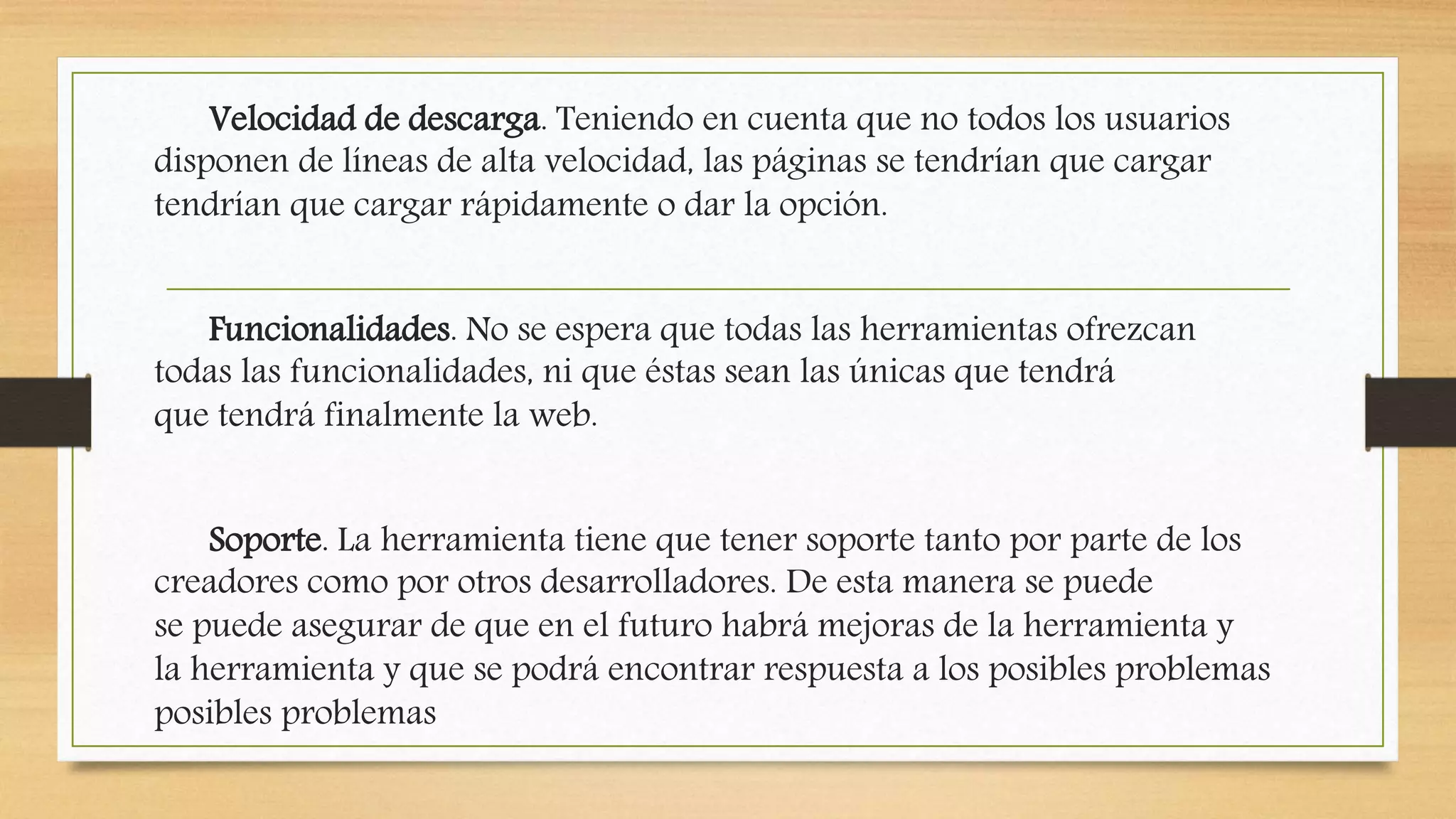 Velocidad de descarga. Teniendo en cuenta que no todos los usuarios 
disponen de líneas de alta velocidad, las páginas se tendrían que cargar 
tendrían que cargar rápidamente o dar la opción. 
Funcionalidades. No se espera que todas las herramientas ofrezcan 
todas las funcionalidades, ni que éstas sean las únicas que tendrá 
que tendrá finalmente la web. 
Soporte. La herramienta tiene que tener soporte tanto por parte de los 
creadores como por otros desarrolladores. De esta manera se puede 
se puede asegurar de que en el futuro habrá mejoras de la herramienta y 
la herramienta y que se podrá encontrar respuesta a los posibles problemas 
posibles problemas 
 