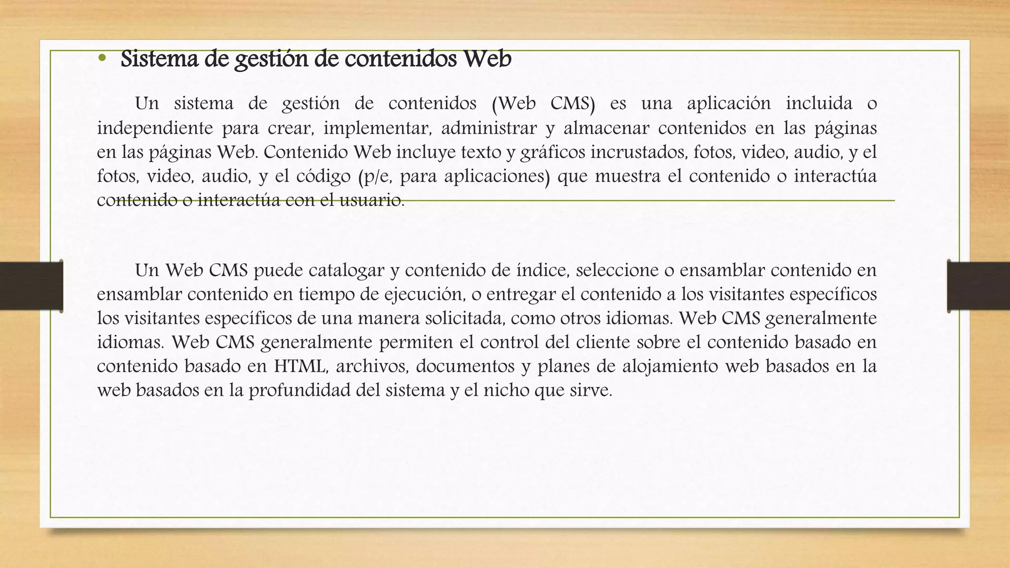 • Sistema de gestión de contenidosWeb 
Un sistema de gestión de contenidos (Web CMS) es una aplicación incluida o 
independiente para crear, implementar, administrar y almacenar contenidos en las páginas 
en las páginas Web. Contenido Web incluye texto y gráficos incrustados, fotos, video, audio, y el 
fotos, video, audio, y el código (p/e, para aplicaciones) que muestra el contenido o interactúa 
contenido o interactúa con el usuario. 
Un Web CMS puede catalogar y contenido de índice, seleccione o ensamblar contenido en 
ensamblar contenido en tiempo de ejecución, o entregar el contenido a los visitantes específicos 
los visitantes específicos de una manera solicitada, como otros idiomas. Web CMS generalmente 
idiomas. Web CMS generalmente permiten el control del cliente sobre el contenido basado en 
contenido basado en HTML, archivos, documentos y planes de alojamiento web basados en la 
web basados en la profundidad del sistema y el nicho que sirve. 
