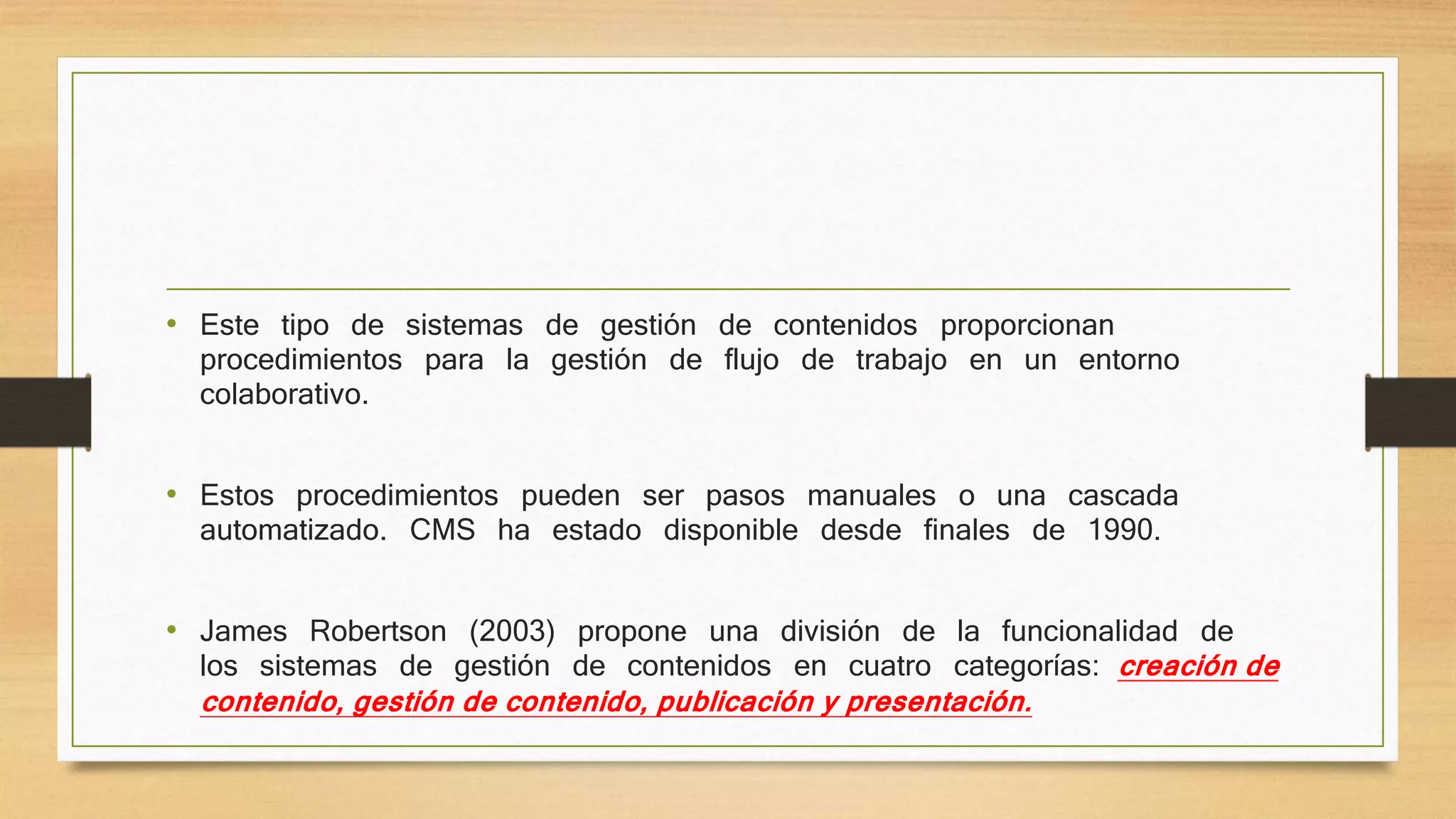 • Este tipo de sistemas de gestión de contenidos proporcionan 
procedimientos para la gestión de flujo de trabajo en un entorno 
colaborativo. 
• Estos procedimientos pueden ser pasos manuales o una cascada 
automatizado. CMS ha estado disponible desde finales de 1990. 
• James Robertson (2003) propone una división de la funcionalidad de 
los sistemas de gestión de contenidos en cuatro categorías: creación de 
contenido, gestión de contenido, publicación y presentación. 
 