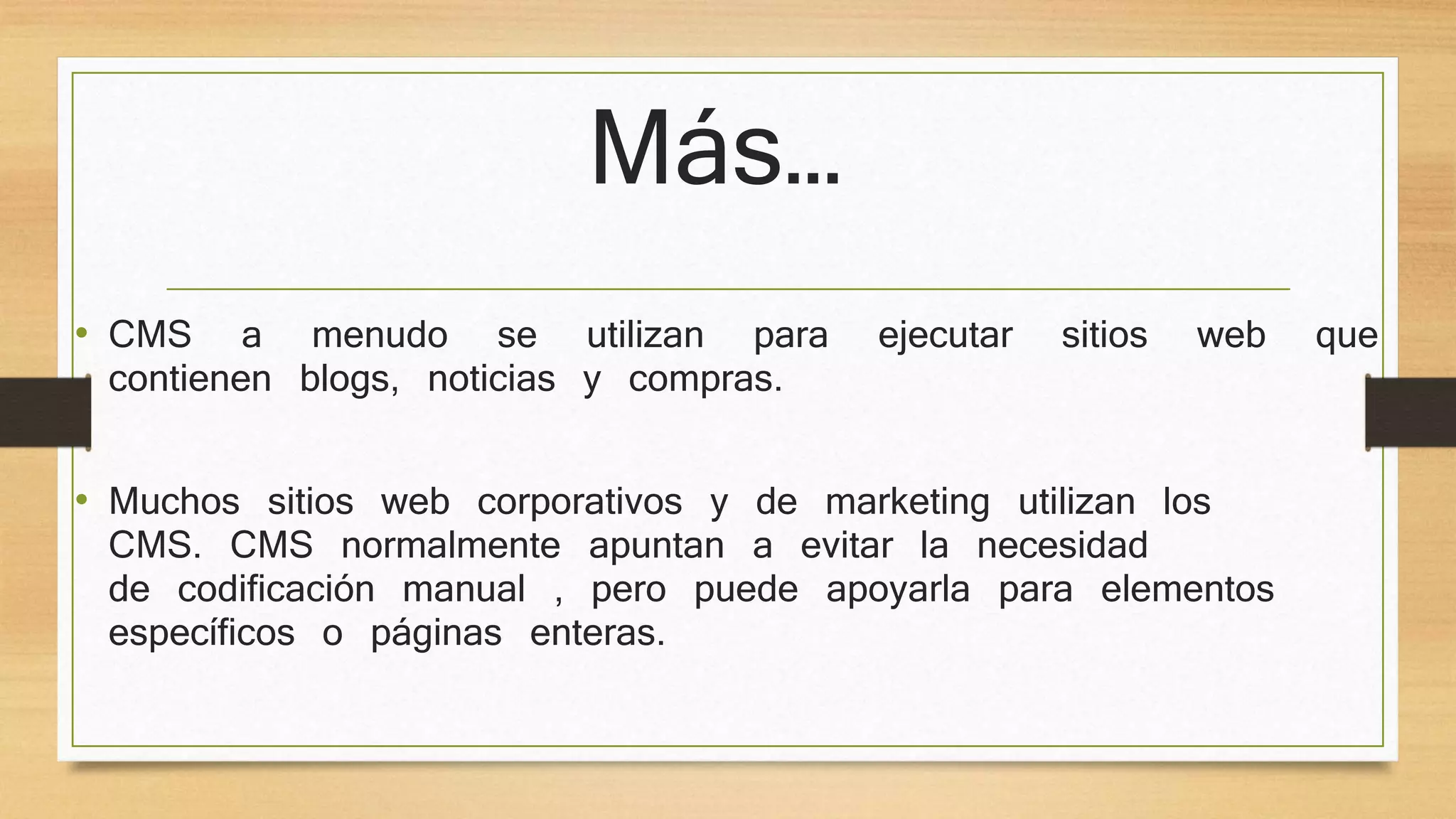 Más… 
• CMS a menudo se utilizan para ejecutar sitios web que 
contienen blogs, noticias y compras. 
• Muchos sitios web corporativos y de marketing utilizan los 
CMS. CMS normalmente apuntan a evitar la necesidad 
de codificación manual , pero puede apoyarla para elementos 
específicos o páginas enteras. 
 
