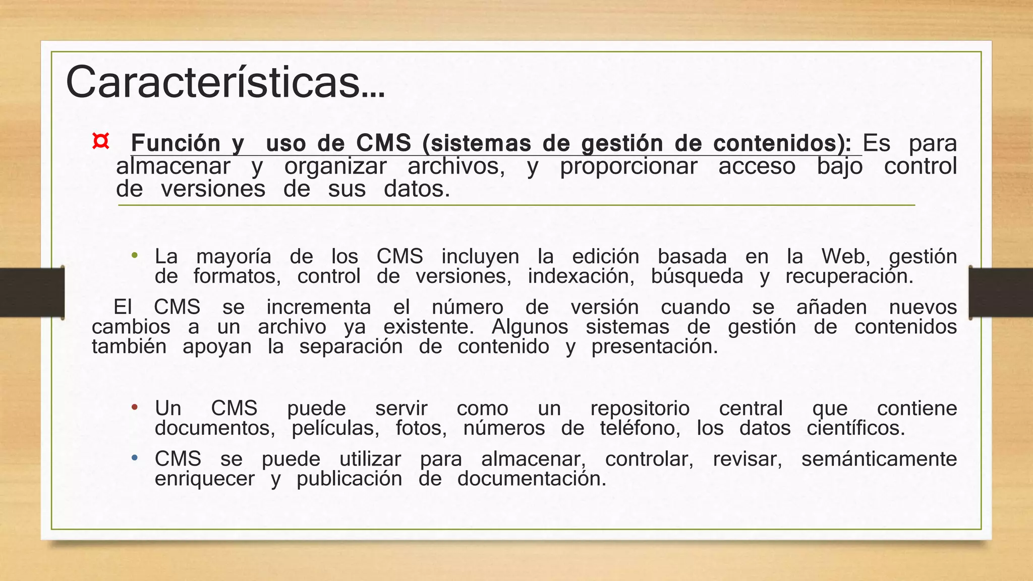 Características… 
¤ Función y uso de CMS (sistemas de gestión de contenidos): Es para 
almacenar y organizar archivos, y proporcionar acceso bajo control 
de versiones de sus datos. 
• La mayoría de los CMS incluyen la edición basada en la Web, gestión 
de formatos, control de versiones, indexación, búsqueda y recuperación. 
El CMS se incrementa el número de versión cuando se añaden nuevos 
cambios a un archivo ya existente. Algunos sistemas de gestión de contenidos 
también apoyan la separación de contenido y presentación. 
• Un CMS puede servir como un repositorio central que contiene 
documentos, películas, fotos, números de teléfono, los datos científicos. 
• CMS se puede utilizar para almacenar, controlar, revisar, semánticamente 
enriquecer y publicación de documentación. 
 