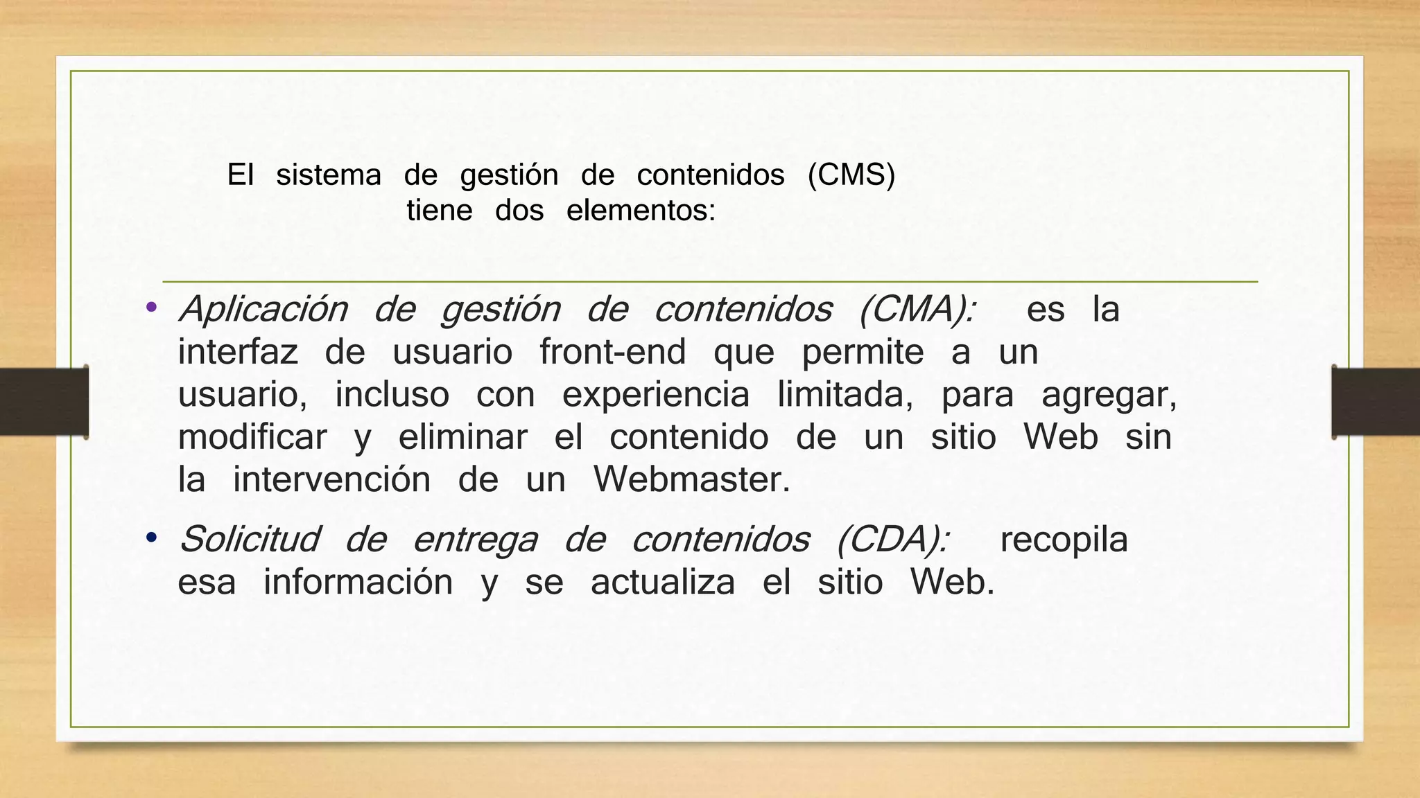 El sistema de gestión de contenidos (CMS) 
tiene dos elementos: 
• Aplicación de gestión de contenidos (CMA): es la 
interfaz de usuario front-end que permite a un 
usuario, incluso con experiencia limitada, para agregar, 
modificar y eliminar el contenido de un sitio Web sin 
la intervención de un Webmaster. 
• Solicitud de entrega de contenidos (CDA): recopila 
esa información y se actualiza el sitio Web. 
 